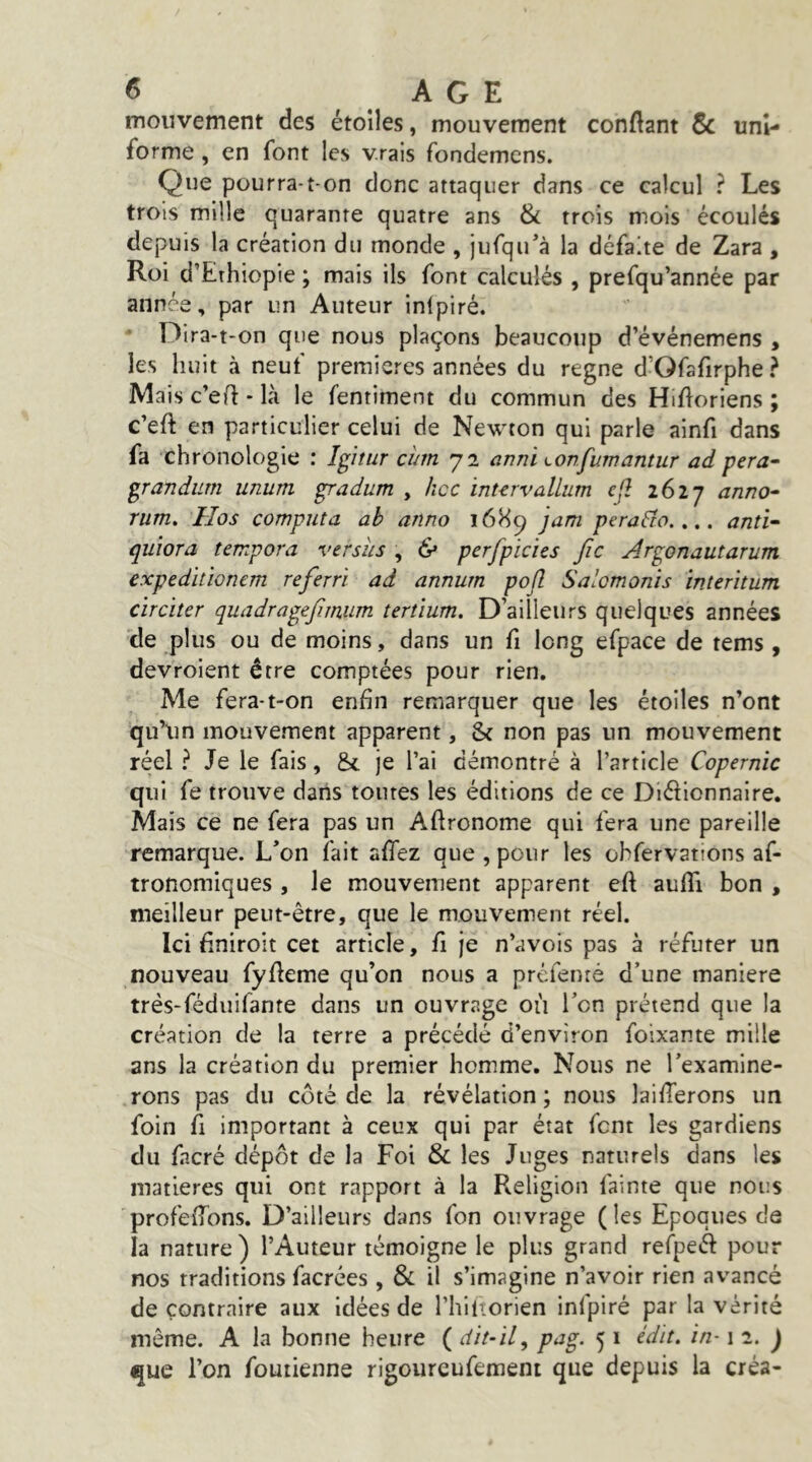 mouvement des étoiles, mouvement conftant 6c uni- forme , en font les vrais fondemens. Que pourra-t-on donc attaquer dans ce calcul ? Les trois mille quarante quatre ans & trois mois écoulés depuis la création du monde , jufqu’à la défaite de Zara , Roi d’Ethiopie ; mais ils font calculés , prefqu’année par année, par un Auteur inlpiré. • Dira-t-on que nous plaçons beaucoup d’événemens , les huit à neuf premières années du régné d’Ofafirphe ? IVlais c’ert - là le fentiment du commun des Hifloriens ; c’eft en particulier celui de Newton qui parle ainfi dans fa chronologie : Igitur cum 72 anni Lonfumantur ad pera^ p-andum unum padum , hcc inurvallum cjî i6lj anno- rum, IIos computa ab anno ï6H^ jam perafto.,.. anti^ quiora tempora versus , & perfpicies fie Arpnautarum expedhïonem referri ad annum pojî Salomonis interitum cïreiter quadrapfimum tertïum. D’ailleurs quelques années de plus ou de moins, dans un fi long efpace de tems , devroient être comptées pour rien. Me fera-t-on enfin remarquer que les étoiles n’ont qu’\in mouvement apparent, & non pas un mouvement réel ? Je le fais, & je l’ai démontré à l’article Copernic qui fe trouve dans toutes les éditions de ce Diélionnaire. Mais ce ne fera pas un Aftronome qui fera une pareille remarque. L’on fait affez que, pour les ohfervattons af- tronomiques , le mouvement apparent eft aufli bon , meilleur peut-être, que le mouvement réel. Ici finiroit cet article, fi je n’avois pas à réfuter un nouveau fyfteme qu’on nous a préfenré d’une maniéré trés-fédiiifante dans un ouvrage où l’on prétend que la création de la terre a précédé d’environ foixante mille ans la création du premier homme. Nous ne l’examine- rons pas du côté de la révélation ; nous laifferons un foin fl important à ceux qui par état font les gardiens du fncré dépôt de la Foi & les Juges naturels dans les matières qui ont rapport à la Religion fainte que nous profeiTons. D’ailleurs dans fon ouvrage (les Epoques de la nature) l’Auteur témoigne le plus grand refpeél: pour nos traditions facrées, & il s’imagine n’avoir rien avancé de contraire aux Idées de riultorien inlpiré par la vérité môme. A la bonne heure ( dit-il^ pag. 5 i édit, in-1 2. J que l’on foutienne rigoureufement que depuis la créa-