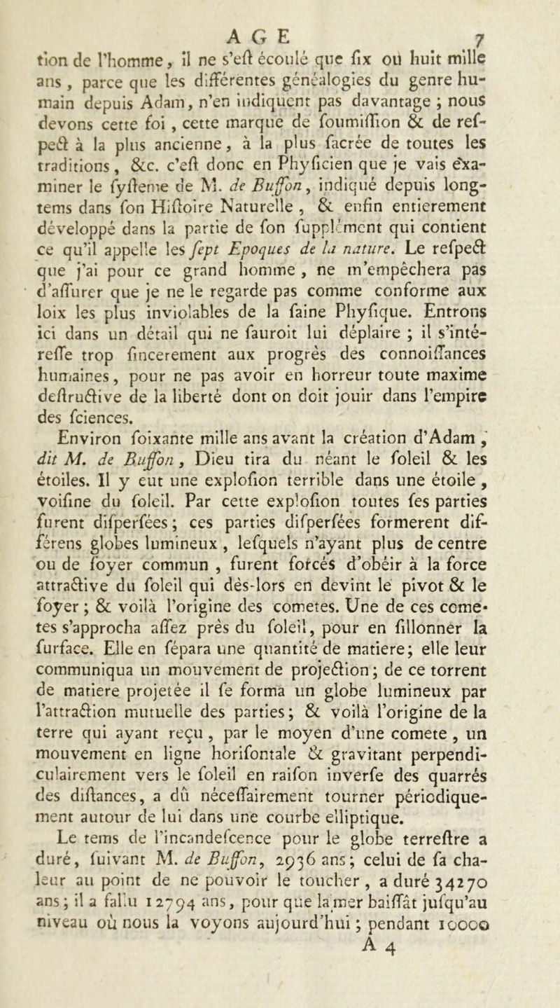 tion de l’homme, il ne s’eft écoulé que fix ou huit mille ans, parce que les différentes généalogies du genre hu- main depuis Adam, n’en indiquent pas davantage ; nous devons cette foi , cette marque de foumiffion & de ref- peéf à la plus ancienne, à la plus facrée de toutes les traditions, &c. c’eft donc en Phyficien que je vais e'^a- miner le fyfleme de M. de Bu^on, indiqué depuis long- tems dans Ton Hifloire Naturelle , Si enfin entièrement développé dans la partie de fon fupplcmcnt qui contient ce qu’il appelle les fept Epoques de ii nature. Le refpeéf que j’ai pour ce grand homme , ne m’empêchera pas d’affurer que je ne le regarde pas comme conforme aux loix les plus inviolables de la faine Phyfique. Entrons ici dans un détail qui ne fauroit lui déplaire ; il s’inté- reffe trop fincerement aux progrès des connoiflances humaines, pour ne pas avoir en horreur toute maxime deAruéfive de la liberté dont on doit jouir dans l’empire des fciences. Environ foixante mille ans avant la création d’Adam , dît M. de Buffbn, Dieu tira du néant le foleil & les étoiles. Il y eut une explofion terrible daps une étoile, voifine du foleil. Par cette explofion toutes fes parties furent difperfées ; ces parties difperfées formèrent dif- férens globes lumineux , lefquels n’ayant plus de centre ou de foyer commun , furent forcés d’obéir à la force attraéfive du foleil qui dès-lors en devint le pivot & le foyer ; & voilà l’origine des cometes. Une de ces comè- tes s’approcha affez près du foleil, pour en fillonner la furface. Elle en fépara une quantité de matière; elle leur communiqua un mouvement de projeéfion ; de ce torrent de matière projetée il fe forma un globe lumineux par l’attraéfion mutuelle des parties; Si voilà l’origine delà terre qui ayant reçu , par le moyen d’une comete , un mouvement en ligne horifontale & gravitant perpendi- culairement vers le foleil en raifon inverfe des quarrés des diAances, a dû néceffairement tourner périodique- ment autour de lui dans une courbe elliptique. Le tems de l’incandefcence pour le globe terreAre a duré, fui vaut M. de Buffon^ 2936 ans; celui de fa cha- leur au point de ne pouvoir le toucher, a duré 34270 ans; il a fahu 12794 ans, pour que lamer baiffât jufqu’au niveau où nous la voyons aujourd’hui; pendant 10000 A 4