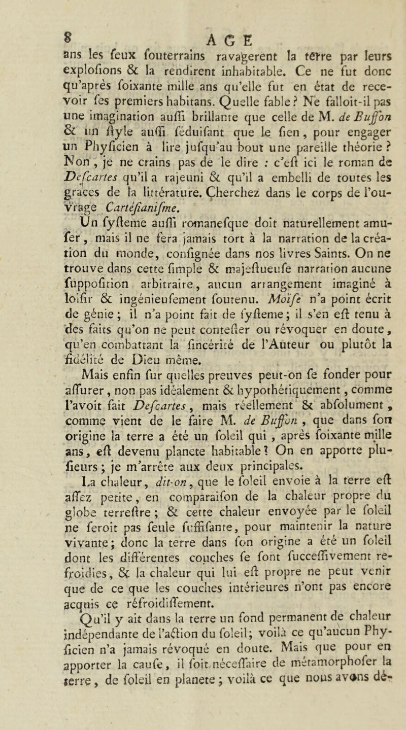 ans les feux fouterralns ravagèrent la tetre par leurs explofions & la rendirent inhabitable. Ce ne fut donc qu’après foixante mille ans qu’elle fut en état de rece- voir fes premiers habitans. Quelle fable? Ne falloit-il pas une imagination aufli brillante que celle de M. de Bujfon 3l un /lyle auffi féduifant que le fien, pour engager un Phyficien à lire jufqu’au bout une pareille théorie? Non , je ne crains pas de le dire : c’efl ici le roman de DcCcartes qu’il a rajeuni & qu’il a embelli de toutes les grâces de la littérature. Cherchez dans le corps de l’ou- vrage Cartéjîanifme. Un fyfleme aufli romanefque doit naturellement amu- fer , mais il ne fera jamais tort à la narration de la créa- tion du monde, confignée dans nos livres Saints. On ne trouve dans cette fimple & majeftueufe narration aucune fuppofition arbitraire, aucun arrangement imaginé à lolfir & ingénieufement fourenu. Moïfe n’a point écrit de génie; il n’a point fait de fyfleme; il s’en eft tenu à des faits qu’on ne peut contefler ou révoquer en doute, qu’en combattant la fincérité de l’Auteur ou plutôt la fidélité de Dieu même. Mais enfin fur quelles preuves peut-on fe fonder pour aflurer, non pas idéalement & hypothétiquement, comme l’avoit fait Defcartes, mais réellement & abfolument , comme vient de le faire M. de Buÿon , que dans fon origine la terre a été un foleil qui , après foixante mille ans, cfl devenu planete habitable? On en apporte plu- fieurs ; je m’arrête aux deux principales. La chaleur, dit-on^ que le foleil envoie à la terre efl aflcz petite, en comparaifon de la chaleur propre du globe terreflre ; & cette chaleur envoyée par le foleil ne feroit pas feule fuflifante, pour maintenir la nature vivante ; donc la terre dans fon origine a été un foleil dont les difterentes couches fe font fucceflivement re- froidies, 8c la chaleur qui lui efl: propre ne peut venir que de ce que les couches intérieures n’ont pas encore acquis ce réfroidilTement. Qu’il y ait dans la terre un fond permanent de chaleur indépendante del’aéfion du foleil; voilà ce qu’aucun Phy- ficien n’a jamais révoqué en doute. Mais que pour en apporter la caufe, il foit néceflaire de métamorphofer la terre, de foleil en planete ; voilà ce que nous avons dé-
