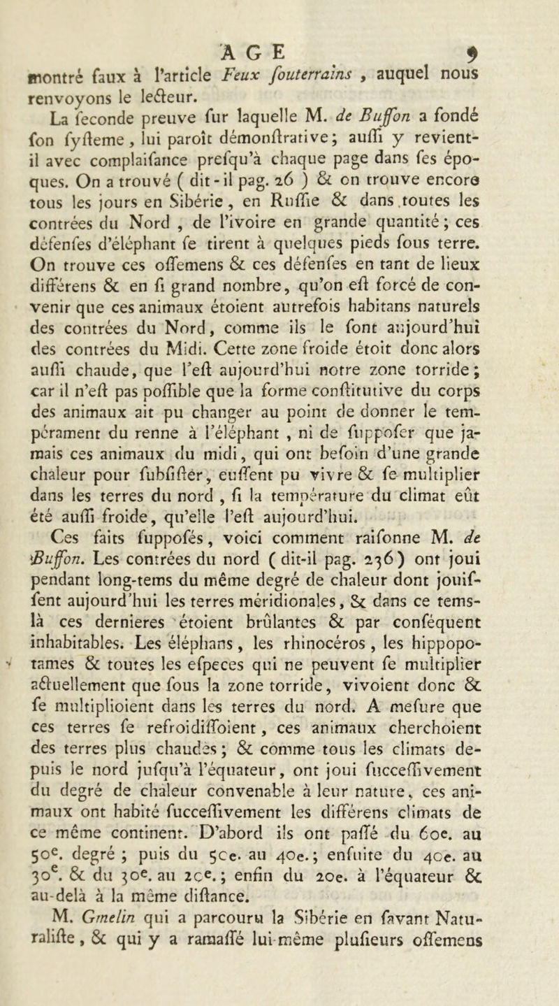 montré faux à l’article Feux fouterrains , auquel nous renvoyons le leéleur. La fécondé preuve fur laquelle M. de Buffon a fondé fon fyfleme, lui paroît démonflrative; aufli y revient- il avec complaifance prefqu’à chaque page dans fes épo- ques. On a trouvé ( dit-il pag. 26 ) & on trouve encore tous les jours en Sibérie, en RulTie & dans.toutes les contrées du Nord , de l’ivoire en grande quantité ; ces défenfes d’éléphant fe tirent à quelques pieds fous terre. On trouve ces oiTemens & ces défenfes en tant de lieux différens & en fi grand nombre, qu’on eft forcé de con- venir que ces animaux étoient autrefois habitans naturels des contrées du Nord, comme ils le font aujourd’hui des contrées du Midi. Cette zone froide étoit donc alors aufli chaude, que Teft aujourd’hui notre zone torride; car il n’eft pas pofTible que la forme confbtutive du corps des animaux ait pu changer au point de donner le tem- pérament du renne à l’éléphant , ni de fiippofcr que ja- mais ces animaux du midi, qui ont befoin d’une grande chaleur pour fubfiftér, euffent pu vivre & fe multiplier dans les terres du nord , fi la température du climat eût été audî froide, qu’elle l’eft aujourd’hui. Ces faits fuppofés, voici comment raifonne M. de Buffon. Les contrées du nord ( dit-il pag. 236) ont joui pendant long-tems du même degré de chaleur dont jouif- fent aujourd’hui les terres méridionales, & dans ce tems- là ces dernieres étoient brûlantes & par conféquent inhabitables. Les éléphans, les rhinocéros , les hippopo- tames & toutes les efpeces qui ne peuvent fe multiplier aftuellement que fous la zone torride, vivoient donc & fe multiplioient dans les terres du nord. A mefure que ces terres fe refroidiffoient, ces animaux cherchoient des terres plus chaudes ; & comme tous les climats de- puis le nord jufqu’à l’équateur, ont joui fuccefîîvement du degré de chaleur convenable à leur nature, ces ani- maux ont habité fucceffivement les différens climats de ce même continent. D’abord ils ont palTé du 60e. au 50^. degré ; puis du çce. au 40e.; enfuite du 4ce. au 30®. & du 30e.au 2c^. ; enfin du 20e. à l’équateur & au-delà à la même diftance. M. Gmelin qui a parcouru la Sibérie en favant Natu- ralifte, & qui y a raraaffé lui même plufieurs offemens