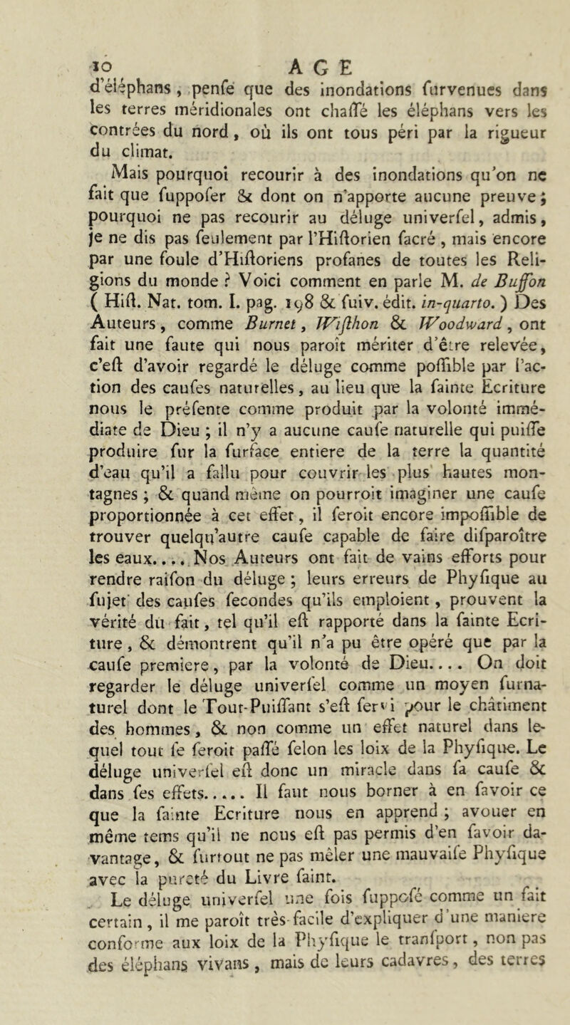 ÎO ^ AGE d’éiéphans, penfé que des inondations furvenucs dans les terres méridionales ont chalTé les éléphans vers les contrées du nord, où ils ont tous péri par la rigueur du climat. Mais pourquoi recourir à des inondations qu’on ne fait que fuppofer & dont on n’apporte aucune preuve; pourquoi ne pas recourir au déluge univerfel, admis, je ne dis pas feulement par l’Hiftorien facré , mais encore par une foule d’Hidoriens profanes de toutes les Reli- gions du monde ? Voici comment en parle M. de Bufon ( Hid. Nat. tom. I. pag. ic^8 & fuiv. édit, in-quarto. ) Des Auteurs, comme Burnet, JVifthon & Woodward, ont fait une faute qui nous paroît mériter d’êîre relevée, c’eft d’avoir regardé le déluge comme polTible par l’ac- tion des caufes naturelles, au lieu que la fainte Ecriture nous le préfente comme produit par la volonté immé- diate de Dieu ; il n’y a aucune caufe naturelle qui puiiTe produire fur la furface entière de la terre la quantité d’eau qu’il a fallu pour couvrir les plus hautes mon- tagnes ; & quand même on pourroit imaginer une caufe proportionnée à cet effet, il feroit encore impofîible de trouver quelqu’autre caufe capable de faire difparoître les eaux.... Nos Auteurs ont fait de vains efforts pour rendre raifon du déluge ; leurs erreurs de Phyfique au fujet des caufes fécondés qu’ils emploient, prouvent la vérité du fait, tel qu’il eft rapporté dans la fainte Ecri- ture , & démontrent qu’il n’a pu être opéré que par la caufe première, par la volonté de Dieu.... On doit regarder le déluge univerfel comme un moyen furna- turel dont le Tout-Puiffant s’eft fer^i pour le châtiment des hommes, 8c non comme un effet naturel dans le- quel tout fe feroit paffé félon les loix de la Phyfique. Le déluge univerfel eil donc un miracle dans fa caufe 8c dans fes effets Il faut nous borner à en favoir ce que la fainte Ecriture nous en apprend ; avouer en même tems qu’il ne nous efl pas permis d’en favoir da- vantage, Sc furîout ne pas mêler une mauvaife Phyfique avec la pureté du Livre faint. Le déluge univerfel une fois fuppofe comme un fait certain, il me paroît très facile d’expliquer d une maniéré confor^me aux loix de la Pliyfique le tranfport, non pas des éléphans vivans , mais de leurs cadavres, des terres