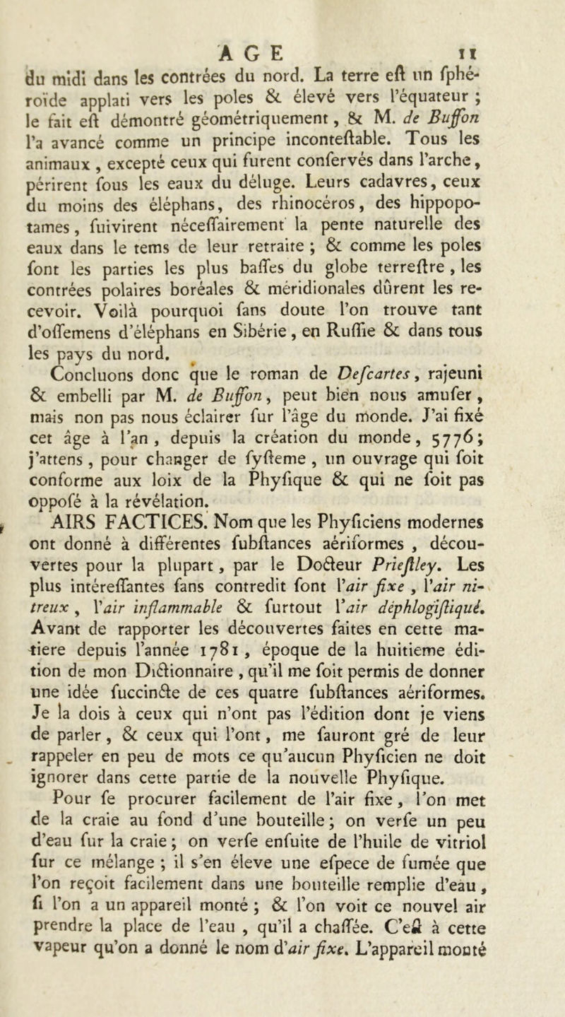 du mîdî dans les contrées du nord. La terre eA un fphé- roïde applati vers les pôles & élevé vers l’équateur ; le fait eA démontré géométriquement, & lA. de Buffon l’a avancé comme un principe inconteAable. Tous les animaux , excepté ceux qui furent confervés dans l’arche, périrent fous les eaux du déluge. Leurs cadavres, ceux du moins des éléphans, des rhinocéros, des hippopo- tames , fuivirent néceAairement la pente naturelle des eaux dans le tems de leur retraite ; & comme les pôles font les parties les plus baffes du globe terreAre , les contrées polaires boréales & méridionales durent les re- cevoir. Voilà pourquoi fans doute l’on trouve tant d’offemens d éléphans en Sibérie, en Ruflie & dans tous les pays du nord. Concluons donc que le roman de Defcartes, rajeuni & embelli par M. de Biiffon, peut bien nous amufer , mais non pas nous éclairer fur l’âge du monde. J’ai fixé cet âge à l’an, depuis la création du monde, 5776; j’attens , pour changer de fyAeme , un ouvrage qui foit conforme aux loix de la Phyfique & qui ne foit pas oppofé à la révélation. AIRS FACTICES. Nom que les Phyficiens modernes ont donné à différentes fubAances aériformes , décou- vertes pour la plupart, par le Dofteur Prïejlley, Les plus intéreffantes fans contredit font \^air fixe , Vair ni^ treux, Vair infiammable & furtout Voir déphlofifliqué. Avant de rapporter les découvertes faites en cette ma- tière depuis l’année 1781, époque de la huitième édi- tion de mon Diélionnaire , qu’il me foit permis de donner une idée fuccinéle de ces quatre fubAances aériformes. Je la dois à ceux qui n’ont pas l’édition dont je viens de parler, & ceux qui l’ont, me fauront gré de leur rappeler en peu de mots ce qu’aucun Phyficien ne doit ignorer dans cette partie de la nouvelle Phyfique. Pour fe procurer facilement de l’air fixe, l’on met de la craie au fond d’une bouteille; on verfe un peu d’eau fur la craie ; on verfe enfuite de l’huile de vitriol fur ce mélange ; il s’en éleve une efpece de fumée que l’on reçoit facilement dans une bouteille remplie d’eau, fl l’on a un appareil monté ; & l’on voit ce nouvel air prendre la place de l’eau , qu’il a chaffée. C’efl à cette vapeur qu’on a donné le nom à'air fixe. L’appareil mouté