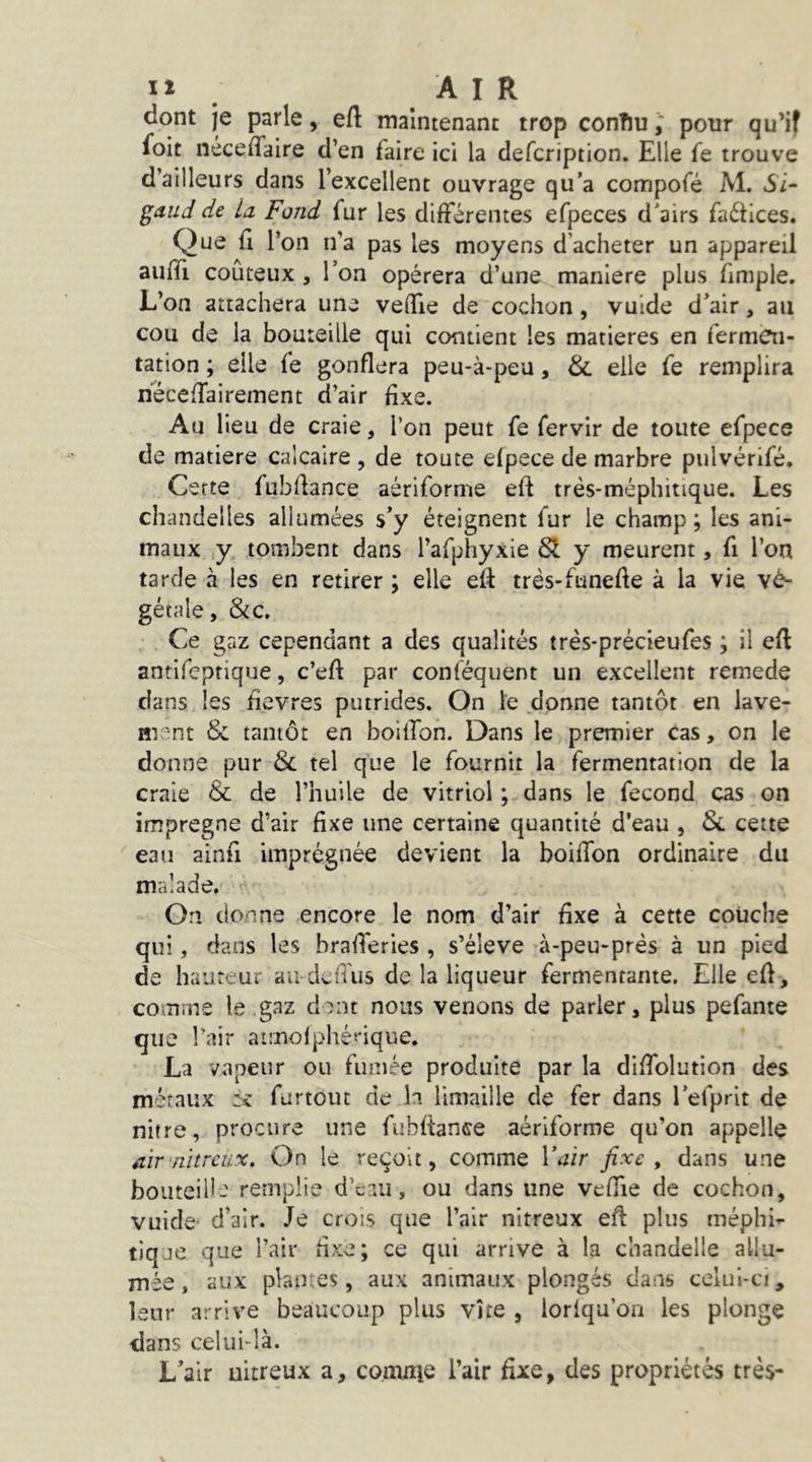 lî . AIR dont je parle, eft maintenant trop conîiupour qu’if foit nécelTaire d’en faire ici la defcription. Elle fe trouve d’ailleurs dans l’excellent ouvrage qu’a compofé M. ii- ^dud de la Fond fur les différentes efpeces d’airs faétices. Que fl l’on n’a pas les moyens d’acheter un appareil aufTi coûteux , l’on opérera d’une maniéré plus fimple. L’on attachera une veffie de cochon, vulde d’air, au cou de la bouteille qui contient les matières en fermen- tation ; elle fe gonflera peu-à-peu, & elle fe remplira neceffairement d’air fixe. Au lieu de craie, l’on peut fe fervir de toute efpece de matière calcaire , de toute efpece de marbre pulvérifé. Certe fubdance aèriforme eft très-méphitique. Les chandelles allumées s’y éteignent fur le champ ; les ani- maux y tombent dans l’afphyxie St y meurent, fi l’on tarde à les en retirer ; elle eft très-funefte à la vie vé- gétale, &c. Ce gaz cependant a des qualités très-précieufes ; il efl antifeptique, c’eft par conféquent un excellent remede dans les ûevres putrides. On le donne tantôt en lave- ment & tantôt en boilfon. Dans le premier cas, on le donne pur & tel que le fournit la fermentation de la craie & de l’huile de vitriol ; dans le fécond cas on imprégné d’air fixe une certaine quantité d’eau , Si cette eau ainfi imprégnée devient la boiffon ordinaire du malade. On donne encore le nom d’air fixe à cette couche qui, dans les brafl'eries , s’éleva à-peu-prés à un pied de hauteur au deiTus de la liqueur fermentante. Elle efl, comme le gaz dent nous venons de parler, plus pefante que l’nir aunofphérique. La vapeur ou fumée produite par la diffolution des métaux furtout de h limaille de fer dans l’efprit de nitre, procure une fubltance aèriforme qu’on appelle aïr'nitreux. On le reçoit, comme Wiïr fixe, dans une bouteille remplie d’eau, ou dans une veflTie de cochon, vuide- d’air. Je croîs que l’air nitreux eft plus méphi^ tique que l’air fixe; ce qui arrive à la chandelle allu- mée , aux plaiKes, aux animaux plongés dans celui-ci, leur arrive beaucoup plus vite , lorlqu’ori les plonge dans celui-là. L’air uitreux a, comnie l’air fixe, des propriétés très-