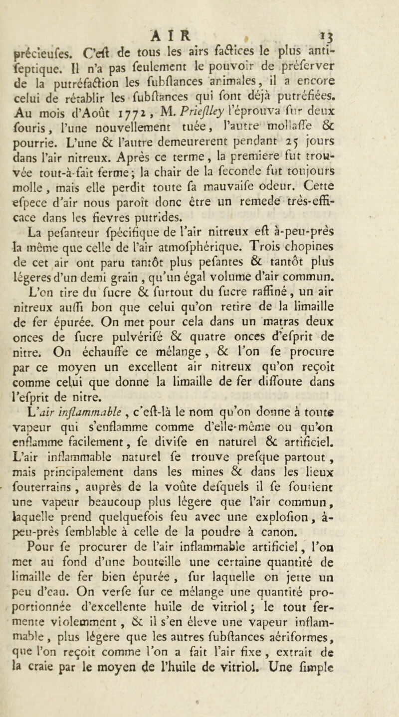 précîeufes. Ceft de tous les airs faé^Ices le plus anti- feptique. Il n’a pas feulement le pouvoir de préferver de la putréfa(îIion les fubflances animales, il a encore celui de rétablir les fubdances qui font déjà putréfiées. Au mois d’Août 1772, M. l’éprouva fur deux fou ris, l’une nouvellement tuée, l’autre mollafle Sc pourrie. L’une & l’autre demeurèrent pendant 25 jours dans l’air nitreux. Après ce terme, la première fut trou- vée tout-à-fait ferme; la chair de la fécondé fut toujours molle, mais elle perdit toute fa mauvaife odeur. Cette efpece d’air nous paroît donc être un remede très-effi- cace dans les fievres putrides. La pefanteur fpècifique de Tair nitreux eft à-peu-près la môme que celle de l’air atmofphérique. Trois chopines de cet air ont paru tantôt plus pefantes & tantôt plus légères d’un demi grain , qu’un égal volume d’air commun. L’cn tire du fucre & furtout du fucre raffiné, un air nitreux auffi bon que celui qu’on retire de la limaille de fer épurée. On met pour cela dans un matras deux onces de fucre pulvérifé & quatre onces d’efprit de nitre. On échauffe ce mélange, & l’on fe procure par ce moyen un excellent air nitreux qu’on reçoit comme celui que donne la limaille de fer diffoute dans l’efprit de nitre. L’jir inflammable , c’effilà le nom qu’on donne à tonte vapeur qui s’enflamme comme d’elle-même ou qu’on enflamme facilement, fe divife en naturel Sc artificiel. L’air inflammable naturel fe trouve prefque partout , mais principalement dans les mines & dans les lieux fouterrains , auprès de la voûte defquels il fe fou rient une vapeur beaucoup plus légère que l’air commun, laquelle prend quelquefois feu avec une explofion, à- peu-près femblable à celle de la poudre à canon. Pour fe procurer de l’air inflammable artificiel, l’on met au fond d’une bouteille une certaine quantité de limaille de fer bien épurée , fur laquelle on jette un peu d’eau. On verfe fur ce mélange une quantité pro- portionnée d’excellente huile de vitriol ; le tout fer- mente violemment , Sc il s’en éleve une vapeur inflam- mable, plus légère que les autres fubftances aériformes, que l’on reçoit comme l’on a fait l’air fixe , extrait de la craie par le moyen de l’huile de vitriol. Une fimplc