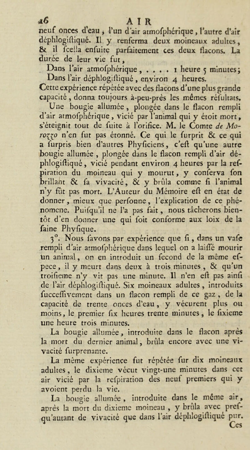 air neuf onces d’eau , l’un d’air atmofphérique, l’autre d’air déphlogiftiqiié. Il y renferma deux moineaux adultes, & il fceiia enfuite parfaitement ces deux flacons. La durée de leur vie fut, Dans Tair atmofphérique, . . , . i heure 5 minutes; Dans l’air déphlogifliqué , environ 4 heures. Cette expérience répétée avec des flacons d’une plus grande capacité, donna toujours à-peu-près les mêmes réfultats. Une bougie allumée , plongée dans le flacon rempli d’air atmofphérique, vicié par l’animal qui y étoit mort, s’éteignit tout de fuite à l’orifice. M. le Comte c/e Mo- 7V{(o n’en fut pas étonné. Ce qui le furprit & ce qui a furpris bien d’autres Phyficiens, c’efl qu’une autre bougie allumée , plongée dans le flacon rempli d’air dé- phlogifliqué , vicié pendant environ 4 heures par la ref- piration du moineau qui y mourut, y conferva fon brillaht & fa vivacité, & y brûla comme fi l’animal n’y fût pas mort. L’Auteur du Mémoire efl en état de donner, mieux que perfonne, l’explication de ce phé- nomène. Puifqu’il ne l’a pas fait, nous tâcherons bien- tôt d’en donner une qui foit conforme aux loix de la faine Phyfique. 3°. Nous favons par expérience que fl , dans un vafe rempli d’air atmofphérique dans lequel on a laifle mourir iin animal, on en introduit un fécond de la même ef- pece, il y meurt dans deux à trois minutes, & qu’un troifieme n’y vit pas une minute. Il n’en efl pas ainfl de l’air déphlogifliqué. Six moineaux adultes, introduits fucceflivement dans un flacon rempli de ce gaz , de la capacité de trente onces d’eau, y vécurent plus ou moins, le premier flx heures trente minutes, le flxieme une heure trois minutes. La bougie allumée, introduite dans le flacon après la mort du dernier animal, brûla encore avec une vi- vacité furprenante. La même expérience fut répétée fur dix moineaux adultes, le dixième vécut vingt-une minutes dans cet air vicié par la refpiration des neuf premiers qui y avoient perdu la vie. La bougie allumée , introduite dans le même air, après la mort du dixième moineau , y brûla avec pref- flu’autant de vivacité que dans l’air déphlogifliqué pur. ^ Ces