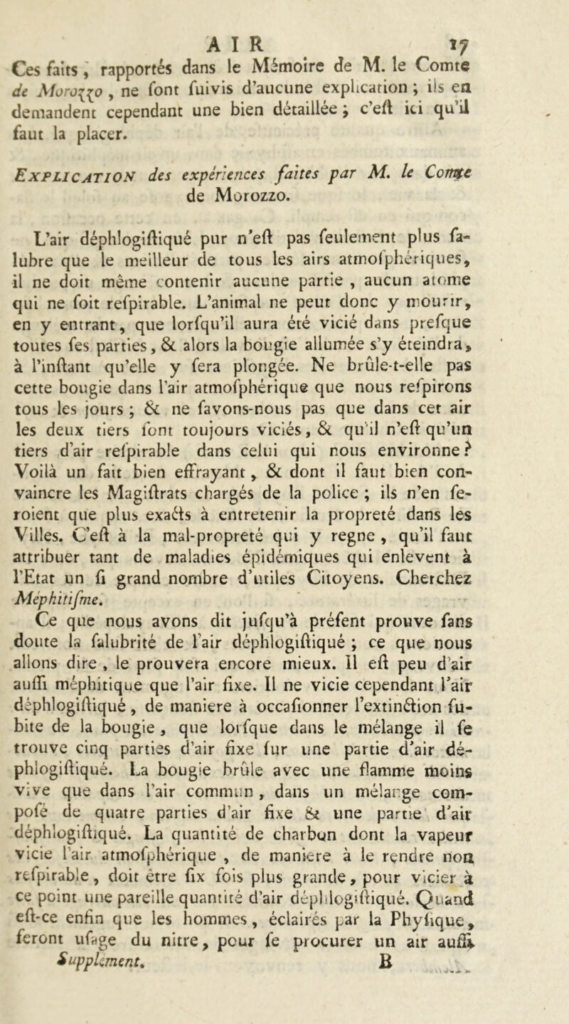AIR î; Ces faitsrapportés dans le Mémoire de M. le Comte dt Moroiip, ne font fuivis d’aucune explication ; ils ea demandent cependant une bien détaillée; c’efl ici qu’il faut la placer. Explication des expériences faites par M, le Corme de Morozzo. L’air déphlogiftiqué pur n’eft pas feulement plus fa- lubre que le meilleur de tous les airs atmofphériques, il ne doit même contenir aucune partie , aucun atome qui ne foit refplrable. L’animal ne peut donc y mourir, en y entrant, que lorfqu’il aura été vicié dans prefque toutes fes parties, & alors la bougie allumée s’y éteindra, à l’inftant qu’elle y fera plongée. Ne brûle-t-elle pas cette bougie dans l’air atmofphérique que nous refpirons tous les jours ; ik ne favons-nous pas que dans cet air les deux tiers font toujours viciés, & qu'il n’eft qu’un tiers d’air refpirable dans celui qui nous environne} Voilà un fait bien effrayant, & dont il faut bien con- vaincre les Magiflrats chargés de la police ; ils n’en fe- roient que plus exaéts à entretenir la propreté dans les Villes. C’eft à la mal-propreté qui y régné , qu’il faut attribuer tant de maladies épidémiques qui enlèvent à l’Etat un fl grand nombre d’utiles Citoyens. Cherchez Méphitifme, Ce que nous avons dit jufqu’à préfent prouve fans doute Is falubrité de l’air déphlogiftiqué ; ce que nous allons dire , le prouvera encore mieux, il eft peu d’air auffi méphitique que l’air fixe. Il ne vicie cependant l’air déphlogifiiqué, de maniéré à occafionner l’extinéfion fu- bite de la bougie, que loi fque dans le mélange il fe trouve cinq parties d’air fixe fur une partie d’air dé- phlogiftiqué. La bougie brûle avec une flamme moins vive que dans l’air commun , dans un mélange com- pofé de quatre parties d’air fixe îNi une partie d’air déphlogifiiqué. La quantité de charbon dont la vapeur vicie l’air atmofphérique , de maniéré à le rendre noa refplrable, doit être fix fols plus grande, pour vicier à ce point une pareille quantité d’air dépldogifiiqué. Quand efi-ce enfin que les hommes, éclairés par la Phyfique, feront ufage du nitre, pour fe procurer un air aufii Supplément, B