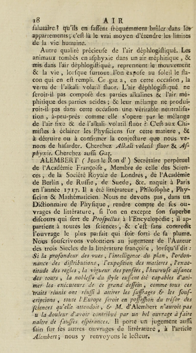 falutàlre ? qu’ils en faffent fi-équemment brûler dans Ier' appartements; c’eft là le vrai moyen d’étendre les limites de la vie humaine. Autre qualité précieufe de l’air déphlogidlqué. Les animaux tombés enafphyxie dans un air méphitique , & mis dans l’air déphlogiftiqué, reprennent le mouvement & la vie , loifque furtout l’on expofe au foleil le fla- con qui en cft rempli. Ce .gaz a, en cette occaflon , la vertu de l’alkali volatil fluor. Lair déphlogifllqué ne feroit-il pas compofé des parties alkalines 6( l’air mé- phitique des parties acides ; & leur mélange ne produi- roit-il pas dans cette occaflon une véritable neutralifa» tion , à-peu-près comme elle s’opère par. le mélange de l’air fixe & de Talkali. volatil fluor ? C’efl aux Chi- mifles à éclairer les Phyfleiens fur cette matière , & à détruire ou à confirmer la conjeélure qirc nous ve- nons de hafarder. Cherchez Alkali volatil fluor & Af- jfhyxïe. Cherchez aufiî ALEMBERT ( Jean le Ron d^ ) Secrétaire perpétuel de l’Académie Françolfe Membre de celle des Scien- ces , de la Société Royale de Londres, de l’Académie de Berlin , de Ruffie, de Suede, &c. naquit à Paris en l’année 1717. Il a été littérateur , Philofophe, Phy- ficien & Mathématicien, Nous ne devons pas, dans un Dlélionnaire de Phyfique , rendre compte de fes ou- vrages de littérature, fi l’on en excepte fon fuperbe difcoiirs qui fert de Profpeâus à l’Encyclopédie ; il ap- partient à toutes les fciences, 6: c’eft fans contredit l’ouvrage le plus parfait qui foif fort! de fa plume. Nous fouferivons volontiers au jugement de l’Àuteur des trois Siècles de la littérature françoife , lorfqu’il’dit : Si la profondeur des vues , l'intelligence du plan , Vordon^ 'nance des diflrihutions, Vexpofitwn des matières , l’exac- titude des repies , la vipueur des penfées, theureufe aifance des tours , la nohlefle du flyle euJTent été capables d'ani- mer les exécuteurs de ce grand dejfein , comme tous ces 'iraits réunis ont réujjî à attirer les fuffrapes & les fouf- criptions , toute l Europe ferait en pojfeflion du tréfor des fciences qu elle atîendoit, & M. d’Alembert n'aurait pas U la douleur d'avoir contribué par un bel ouvrage à faire naître de faufles efpérances. H porte un Jugement aufli fain fur fes autres ouvrages de littérature , à l’article Alembert ; nous y renvoyons le Icéleiir,