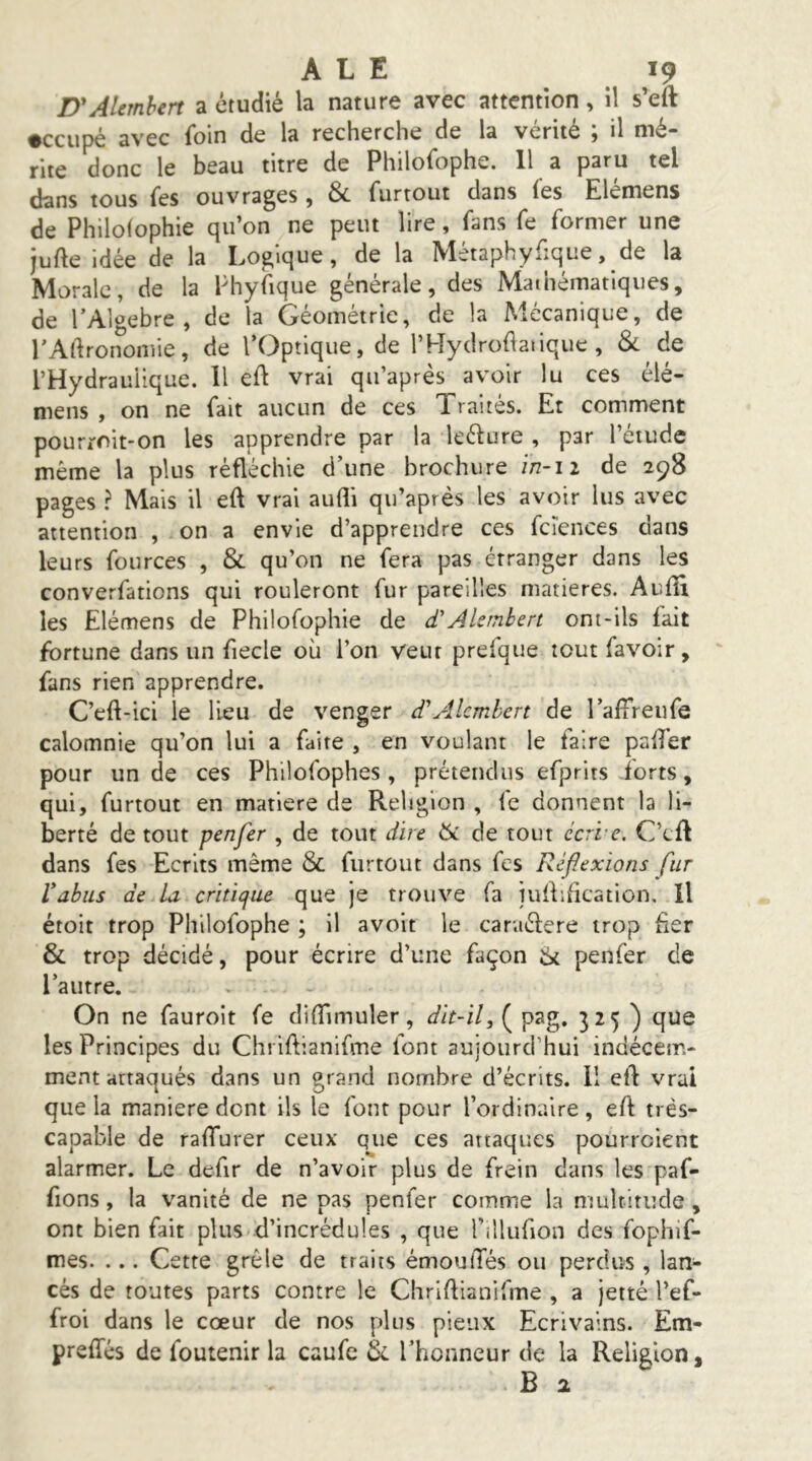 D'AUmhert a étudié la nature avec attention, il s’eft •ccupé avec foin de la recherche de la vérité ; il mé- rite donc le beau titre de Philofophe. 11 a paru tel dans tous Tes ouvrages , & furtout dans fes Elémens de Philolophie qu’on ne peut lire, (ans fe former une jufte idée de la Logique, de la Mètaphyfique, de la Morale, de la Phyfique générale, des Mathématiques, de TAlgebre , de la Géométrie, de la Mécanique, de rAdronomie, de l’Optique, de l’Hydrodatique , &. de l’Hydraulique. 11 ed vrai qii’après avoir lu ces élé- mens , on ne fait aucun de ces Traités. Et comment pourroit-on les apprendre par la leélure , par l’étude même la plus réfléchie d’une brochure in-12 de 298 pages ? Mais il eft vrai aufli qu’après les avoir lus avec attention , on a envie d’apprendre ces fcîences dans leurs fources , & qu’on ne fera pas étranger dans les converfations qui rouleront fur pareilles matières. Audi les Elémens de Philofophie de d'AUrnbert ont-ils fait fortune dans un fiecle où l’on veut prefque tout favoir, fans rien apprendre. C’eft-ici le lieu de venger d'Alcmhen de l’alfreufe calomnie qu’on lui a faite , en voulant le faire pafîér pour un de ces Philofophes, prétendus efprits forts, qui, furtout en matière de Religion , fc donnent la li- berté de tout penjer , de tout dire ik de tout écri-e. C’cfl dans fes Ecrits même & furtout dans fes Réflexions fur Vabus de la critique que je trouve fa iullification. Il étoit trop Philofophe ; il avoit le caraéfere trop fxer & trop décidé, pour écrire d’une façon penfer de l’autre. On ne fauroit fe didimuler, dit-il, ( pag. 325 ) que les Principes du Chriftianifme font aujourd’hui indécem- ment attaqués dans un grand nombre d’écrits. 11 eft vrai que la maniéré dont ils le font pour l’ordinaire, eft très- capable de raffurer ceux que ces attaques pourraient alarmer. Le defir de n’avoir plus de frein dans les paf- fions, la vanité de ne pas penfer comme la nmlritude, ont bien fait plus d’incrédules , que l’illufion des fophif- mes. ... Cette grêle de traits émoulTés ou perdus , lan- cés de toutes parts contre le Chriftianifme , a jette l’ef- froi dans le cœur de nos plus pieux Ecrivains. Em- preffés de foutenir la caufc Sc l’honneur de la Religion, B 2