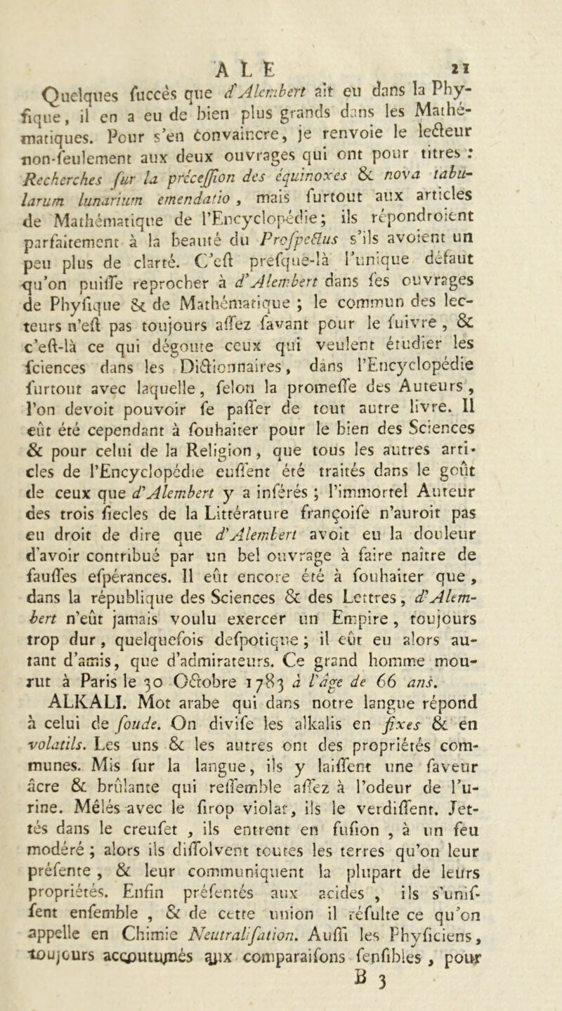 A L E ïï Quelques fuccès que dAlanbert ait eu dans la Phy- fique, il en a eu de bien plus grands dans les Mathé- matiques. Pour s’en Convaincre, je renvoie le leéleur non-feulement aux deux ouvrages qui ont pour titres : Recherches fur U précefion des équinoxes & nova tahu- laruîTL lunariurn einendatio , mais furtout aux articles de Mathématique de l’Encyclopédie; ils répondroient parfaitement à la beauté du prcfpcHus s ils avoient un peu plus de clarté. C/cft prefque-là 1 unique défaut qu’on piiilTe reprocher à d'Aleiv.bert dans fes ouvrages de Phyfique Sc de Mathématique ; le commun des lec- teurs n’efl pas toujours allez favant pour le fuivre , & c’eft-là ce qui dégoûte ceux qui veulent étudier les fciences dans les Diélionnaires, dans l’Encyclopédie furtout avec laquelle, félon la promefie des Auteurs, l’on devoir pouvoir fe palTer de tout autre livre. Il eût été cependant à fouhaiter pour le bien des Sctences & pour celui de la Religion, que tous les autres arti- cles de l’Encyclopédie eufient été traités dans le goût de ceux que d'Alemhert y a inférés ; rimmortel Auteur des trois fiecles de la Littérature françoife n’auroit pas eu droit de dire que d'Aleinhert avoit eu la douleur d’avoir contribué par un bel ouvrage à faire naître de faud'es efpérances. Il eût encore été à fouhaiter que , dans la république des Sciences & des Lettres, d'Altm- hert n’eût jamais voulu exercer un Empire , toujours trop dur, quelquefois defpotiqiie ; il eût eu alors au- tant d’aoiis, que d’admirateurs. Ce grand homme mou- rut à Paris le 30 Oéfobre 1783 à l'dge de 66 ans. ALKALI. Mot arabe qui dans notre langue répond à celui de foude. On divife les alkalis en fixes 6>i en volatils. Les uns & les autres ont des propriétés com- munes. Mis fur la langue, ils y lalffent une faveur âcre & brûlante qui relTemble aPez à l’odeur de l’u- rine. Mêlés avec le firop violât, ils le verdifTent. Jet- tes dans le creufet , ils entrent en fufion , à un feu modéré ; alors ils didolvent toutes les terres qu’on leur préfente , & leur communiquent la plupart de leurs propriétés. Enfin préfentés aux acides , ils s’unif- fent enfemble , & de cette union il réfulte ce qu’on appelle en Chimie Neutralifiation. Aufii les Phyficiens, toujours acçputiynés ^ix comparaifons fenfibles , pour
