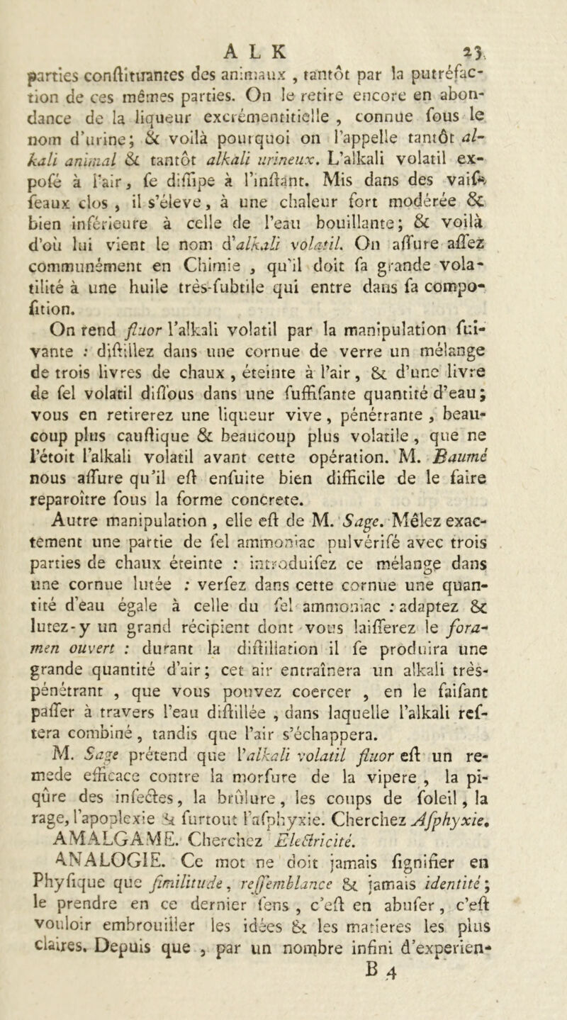 A L K a3. parties conftîtiiantes des aniiuaux , tantôt par la putréfac- tion de ces mêmes parties. On le retire encore en abon- dance de la liqueur excrémentiticlle , connue fous le nom d’urine; & voilà pourquoi on l’appelle tantôt al- kali aràmal &L tantôt alkali iirineux, L’alkali volatil ex- pofé à l’air, fe difTipe à l’inliant. Mis dans des vaif*»v féaux clos , il s’élève, à une chaleur fort modérée 6c bien inférieure à celle de l’eau bouillante; & voilà d’où lui vient le nom ^alkaVi \olatiL On aHure affez communément en Chimie , qu'il doit fa grande vola- tilité à une huile très-fubtile qui entre dans fa compo- fit ion. On rend fluor l’alkall volatil par la manipulation fui- vante : diftiilez dans une cornue de verre un mélange de trois livres de chaux , éteinte à l’air, &. d’une livre de Tel volatil diflbus dans une fuffifante quantité d’eau ; vous en retirerez une liqueur vive, pénétrante , beau- coup plus cauftique & beaucoup plus volatile , que ne i’étoit l’alkali volatil avant cette opération. M. Baiimé nous alTure qu’il eft enfuite bien difficile de le faire reparoître fous la forme concrète. Autre manipulation , elle eft de M. Sage, Mêlez exac- tement une partie de fel ammoniac pulvérifé avec trois parties de chaux éteinte : introduifez ce mélange dans une cornue lutée : verfez dans cette cornue une quan- tité d’eau égale à celle du fel ammoniac .'adaptez 8>c lutez-y un grand récipient dont vous laiffierez le fora- men ouvert : durant la didiliarion il fe produira une grande quantité d’air ; cet air entraînera un alkali très- pénétrant , que vous pouvez coercer , en le faifant palTer à travers l’eau diftlllée , dans laquelle l’alkali ref- tera combiné, tandis que l’air s’échappera. M. Sage prétend que M alkali volatil fluor eft un re- mede efficace contre la morfure de la vipere , la pi- qûre des infectes, la brûlure, les coups de foleil, la rage, l’apoplexie ;k furtout rafphyxie. Cherchez AMALGAVIE. Cherchez EhEiricité. A.NALOG1E. Ce mot ne doit jamais figniûer en Phyfique que fimilitude ^ rejjemblance Si jamais identité', le prendre en ce dernier fens , c’efl en abufer, c’eft vouloir embrouiller les idées les matières les plus claires. Depuis que , par un nombre infini d’experien- B,4
