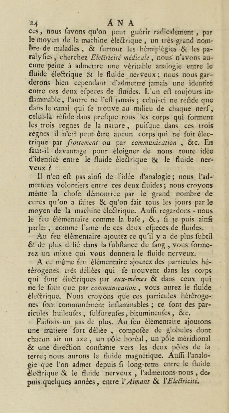 '^4 A N A ^ ces, nous (avons qu’on peut guérir radicalement , par le moyen de la machine éleélrique, un très-grand nom- bre de maladies , & furtout les hémiplégies & les pa- ralyfies, cherchez EleBricité médicale , nous n’avons au- cune peine à admettre une véritable analogie entre le fluide éleftrique St le fluide nerveux ; nous nous gar- derons bien cependant d’admettre jamais une identité entre ces deux efpcces de fluides. L’un efl toujours in- flammable, l’autre ne l’efl jamais ; celui-ci ne réfide que dans le canal qui fe trouve au milieu de chaque nerf, celui-là réflde dans prcfque tous les corps qui forment les trois régnés de la nature , puifque dans ces trois régnés il n’e'^ peut être aucun corps qui ne foit élec- trique par frottement ou par communication , 8fc. En faut-il davantage pour éloigner de nous toute idée d’identité entre le fluide éleSrique St le fluide ner- veux ^ îl n’en efl pas ainfl de l’idée d’analogie; nous l’ad- mettons volontiers entre ces deux fluides; nous croyons même la chofe démontrée par le grand nombre de cures qu’on a faites & qu’on fait tous les jours par le moyen de la machine éleélrique. Auflî regardons - nous le feu élémentaire comme la bafe, &, fl je puis ainfi parler, comme l’ame de ces deux efpeces de fluides. Au feu élémentaire ajoutez ce qu’il y a de plus fubtil Si de plus délié dans la fubftance du fang , vous forme- rez un m’xte qui vous donnera le fluide nerveux. A ce irême feu élémentaire ajoutez des particules hé- térogènes très déliées qui fe trouvent dans les corps qui font éleélriques par eux^mémes & dans ceux qui ne le font que par communication , vous aurez le fluide éleélrique. Nous croyons que ces particules hétérogè- nes font communément inflammables ; ce font des par- ticules huileufes , fulfureufes, bitumineufes , &c. Faifbns-un pas de plus. Au feu élémentaire ajoutons une matière fort déliée , compofée de globules dont chacun ait un axe , un pôle boréal, un pôle méridional & une direélion conflaute vers les deux pôles de la terre; nous aurons le fluide magnétique. Auflî l’analo- gie que l’on admet depuis fl long-tems entre le fluide éleélrique &. le fluide nerveux, l’admettons nous , der puis quelques années, entre VAimant ôc ÏEUélricité,