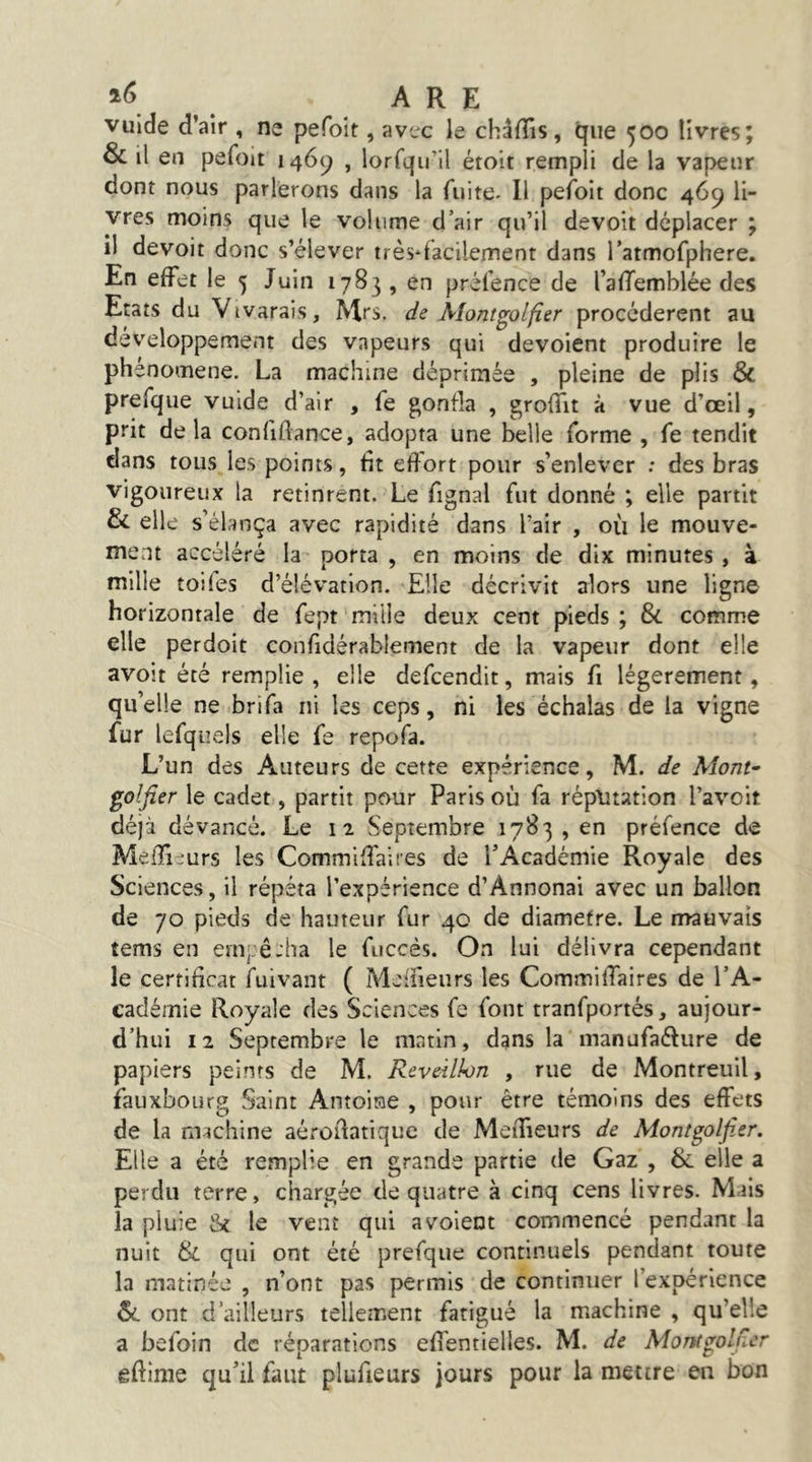 ARE vulde d’air , ne pefoit, avec le châfTis, que 500 livres; & il en pefoit 1469 , lorfqu’il étoit rempli de la vapeur dont nous parlerons dans la fuite. Il pefoit donc 469 li- vres moins que le volume d’air qu’il devoit déplacer ; il devoit donc s’élever très*facilement dans l’atmofphere. En effet le 5 Juin 1783 , en prèfence de l’afTemblée des Etats du Vivarais, Mrs. de Mont^olfier procédèrent au développement des vapeurs qui dévoient produire le phénomène. La machine déprimée , pleine de plis & prefque vuide d’air , fe gonfla , groffit à vue d’œil, prit delà confiflance, adopta une belle forme , fe tendit dans tous les points, fit effort pour s’enlever : des bras vigoureux la retinrent. Le fignal fut donné ; elle partit & elle s’élança avec rapidité dans l’air , où le mouve- ment accéléré la porta , en moins de dix minutes, à mille toifes d’élévation. Elle décrivit alors une ligne horizontale de fept mille deux cent pieds ; & comme elle perdoit confidérablement de la vapeur dont elle avoit été remplie , elle defeendit, mais fi légèrement, qu’elle ne brifa ni les ceps, ni les échalas de la vigne fur lefquels elle fe repofa. L’un des Auteurs de cette expérience, M. de Mont- golfier le cadet, partit pour Paris où fa rép\îtation l’avoit déjà dévancé. Le 12 Septembre 1783 , en prèfence de MelTiJurs les Commiffaires de l’Académie Royale des Sciences, il répéta l’expérience d’Annonai avec un ballon de 70 pieds de hauteur fur 40 de diamètre. Le mauvais tems en empê-ha le fuccés. On lui délivra cependant le certificat fuivant ( Mcifieurs les Commiffaires de l’A- eadémie Royale des Sciences fe font tranfportés, aujour- d’hui 12 Septembre le matin, dans la manufaélure de papiers peints de M. Réveillon , rue de Montreuil, fauxbourg Saint Antoine , pour être témoins des effets de la machine aéroflatique de Meffieurs de Montgolfier. Elle a été remplie en grande partie de Gaz , & elle a perdu terre, chargée de quatre à cinq cens livres. Mais la pluie le vent qui a voient commencé pendant la nuit & qui ont été prefque continuels pendant toute la matinée , n’ont pas permis de continuer l’expérience &. ont d’ailleurs tellement fatigué la machine , qu’elle a befoin de réparations efientielles. M. de Montgolner eftime qu’il faut plufieurs jours pour la mettre en bon