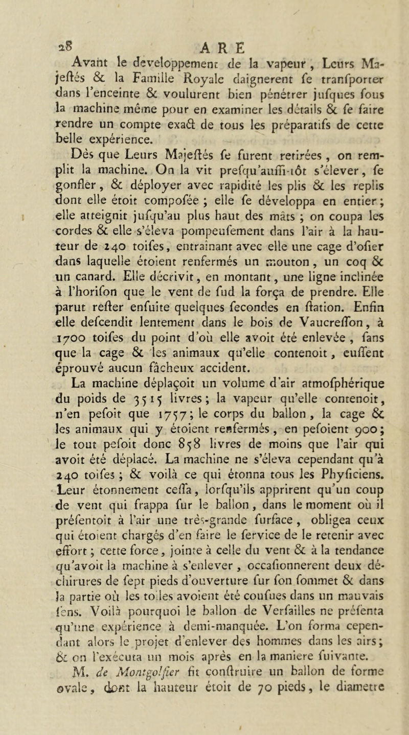 Avant le développement de la vapeur , Leurs Ma- jeftés & la Famille Royale daignèrent fe tranfporrer dans l’enceinte & voulurent bien pénétrer jufques fous la machine même pour en examiner les détails 8c fe faire rendre un compte exaél de tous les préparatifs de cette belle expérience. Dés que Leurs Majeftés fe furent retirées , on rem- plit la machine. On la vit prefqu’auiu*iôt s’élever, fe gonfler, 8c déployer avec rapidité les plis 8c les replis dont elle étoit compofée ; elle fe développa en entier ; elle atteignit jufqu’au plus haut des mâts ; on coupa les cordes 8c elle s’éleva pompeufement dans l’air à la hau- teur de 240 toifes, entraînant avec elle une cage d’ofier dans laquelle étoient renfermés un mouton, un coq 8c un canard. Elle décrivit, en montant, une ligne inclinée à l’horifon que le vent de fud la força de prendre. Elle parut refter enfuite quelques fécondés en ftation. Enfin elle defeendit lentement dans le bois de VaucrefTon, à 1700 toifes du point d’où elle a voit été enlevée , fans que la cage 8c 'les animaux qu’elle contenoit, cufTent éprouvé aucun fâcheux accident. La machine déplaçoit un volume d’air atmofphérique du poids de 3515 livres; la vapeur qu’elle contenoit, n’en pefoit que 1757; le corps du ballon, la cage 8c les animaux qui y étoient renfermés, en pefoient 900; le tout pefoit donc 858 livres de moins que l’air qui avoit été déplacé. La machine ne s’éleva cependant qu’à 240 toifes ; 8c voilà ce qui étonna tous les Phyficiens. Leur étonnement ceffa, iorfqu’ils apprirent qu’un coup de vent qui frappa fur le ballon, dans le moment où il préfentoit à l’air une trè'i-grande furface , obligea ceux qui étoient chargés d’en faire le fervice de le retenir avec effort ; cette force, jointe à celle du vent 8c à la tendance qu’avoit la machine à s’enlever , occafionnerent deux dé- chirures de fept pieds d’ouverture fur fon fommet 8c dans la partie où les tô les avoient été coufues dans un mauvais fens. Voilà pourquoi le ballon de Verfailles ne préfenta qu’une expérience à demi-manquée. L’on forma cepen- dant alors le projet d’enlever des hommes dans les airs ; 6c on l'exécuta un mois après en la maniéré fuivante. M. de Mont go!fier fit conflruire un ballon de forme ovale, dofit la hauteur étoit de 70 pieds, le diamètre