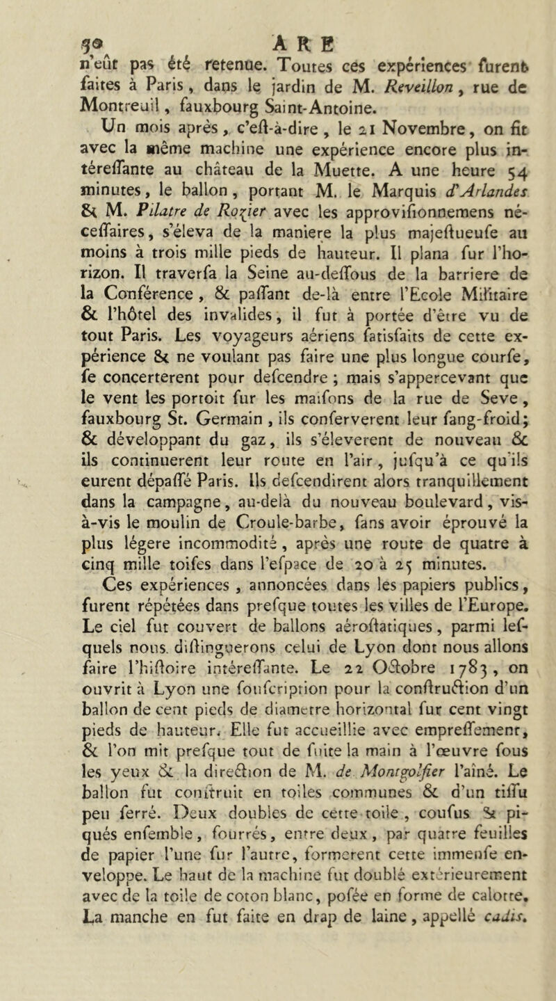 5®^ ARE ij’eût pas ét^ retenue. Toutes ces expériences furent faites à Paris , dans le jardin de M. Réveillon , rue de Montreuil, fauxbourg Saint-Antoine. Un mois après, c’eA-à-dire, le 21 Novembre, on fit avec la même machine une expérience encore plus in- térefiante au château de la Muette. A une heure 54 minutes, le ballon, portant M. le Marquis cTArlandes St M. Pildtre de Ro:(ier avec les approvifionnemens né- ceffaires, s’éleva de la maniéré la plus majeftueufe au moins à trois mille pieds de hauteur. Il plana fur l’ho- rizon. Il traverfa la Seine au-deffous de la barrière de la Conférence , & pafiant de-là entre l’Ecole Militaire & l’hôtel des invalides, il fut à portée d’être vu de tout Paris. Les voyageurs aériens fatisfaits de cette ex- périence Si ne voulant pas faire une plus longue courfe, fe concertèrent pour defcendre ; mais s’appercevant que le vent les portoit fur les maifons de la rue de Seve, fauxbourg St. Germain , ils conferverent leur fang-froid; & développant du gaz, ils s’élevèrent de nouveau 6c ils continuèrent leur route en l’air, jufqu’à ce qu’ils eurent dépafle Paris. Us defcendirent alors tranquillement dans la campagne, au-delà du nouveau boulevard, vis- à-vis le moulin de Croule-barbe, fans avoir éprouvé la plus légère incommodité, après une route de quatre à cinq mille toifes dans l’efpace de 20 à 25 minutes. Ces expériences , annoncées dans les papiers publics, furent répétées dans prefque toutes les villes de l’Europe. Le ciel fut couvert de ballons aéroAatiques, parmi lef- quels nous. dilVmguerons celui de Lyon dont nous allons faire ThiAoire intérelTante. Le 22 Oélobre 1783, on ouvrit à Lyon une foiifcriprion pour la confiruélion d’un ballon de cent pieds de diamètre horizontal fur cent vingt pieds de hauteur^ Elle fut accueillie avec empreffemenr, 6c l’on mit prefque tout de fuite la main à l’œuvre fous les yeux 6c la direélion de M. de Mont^olfier l’aîné. Le ballon fut conitruit en toiles communes 6c d’un tilfu peu ferré. Deux doubles de cette toile , coufus St pi- qués enfemble, fourrés, entre deux, par quatre feuilles de papier l’une fur l’autre, tormcrent cette immenfe en- veloppe. Le haut de la machine fut doublé extérieurement avec de la toile de coton blanc, pofée en forme de calotte, La manche en fut faite en drap de laine, appel lé cudis»