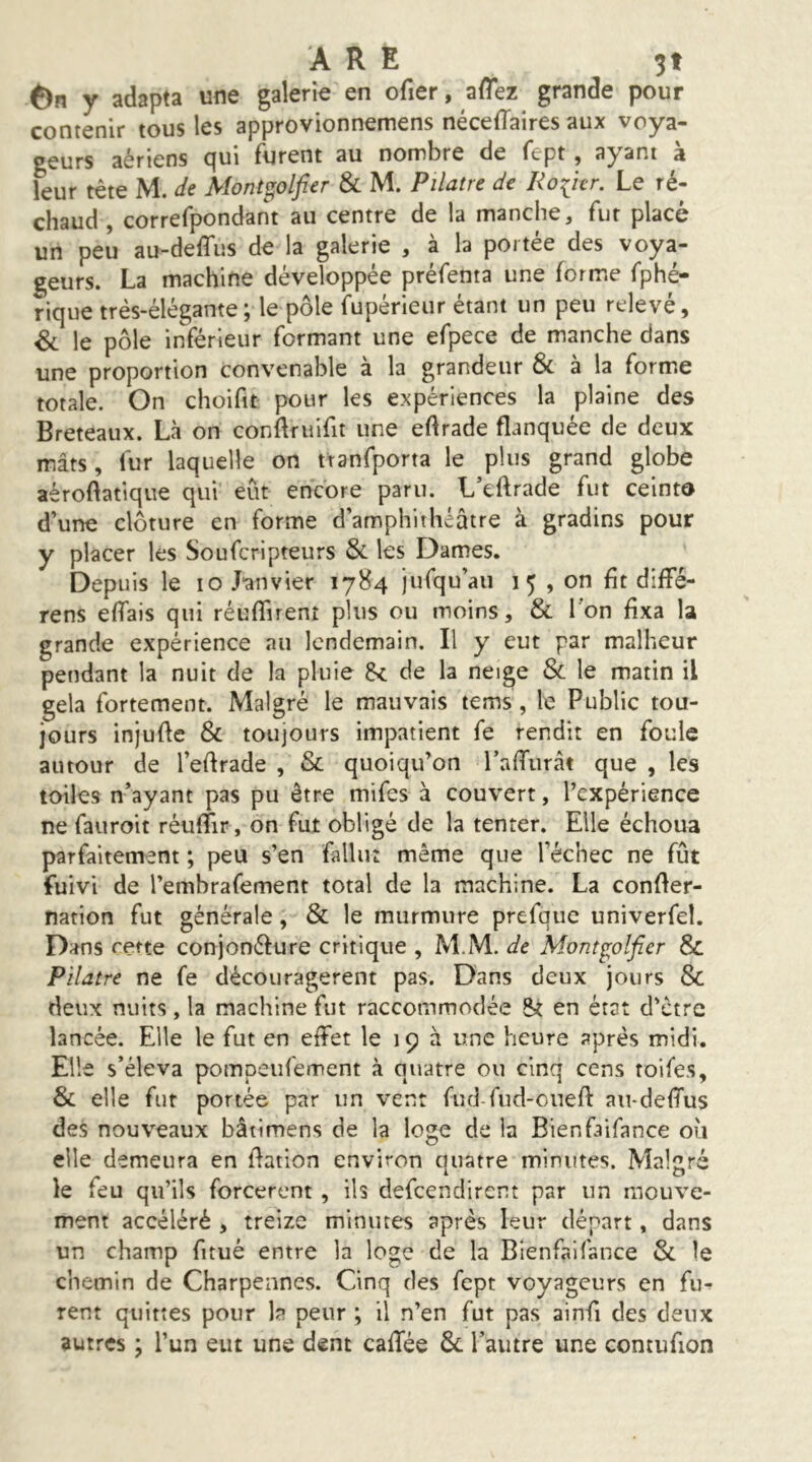 6n y adapta une galerie en ofier, aflez grande pour contenir tous les approvionnemens néceiïaires aux voya- geurs aériens qui furent au nombre de fept , ayant à leur tête M. de Mont^olfier & M. Pilatre de Roiur. Le ré- chaud , correfpondant au centre de la manche, fut placé un peu au-deffus de la galerie , à la portée des voya- geurs. La machine développée préfenta une forme fphé- rique très-élégante ; le pôle fupérieur étant un peu relevé, & le pôle inférieur formant une efpece de manche dans une proportion convenable à la grandeur & à la form.e totale. On choifit pour les expériences la plaine des Breteaux. Là on conflniifit une eftrade flanquée de deux mâts, fur laquelle on ttanfporta le plus grand globe aéroftatique qui eût encore paru. L’eftrade fut ceinte d’une clôture en forme d’amphithéâtre à gradins pour y placer les Soufcripteurs & les Dames. Depuis le lO Janvier 1784 jufqu’aii 1 5 , on fit diffé- rens eiïais qui réuflirent plus ou moins, & l'on fixa la grande expérience au lendemain. Il y eut par malheur pendant la nuit de la pluie de la neige & le matin il gela fortement. Malgré le mauvais tems, le Public tou- jours injufte & toujours impatient fe rendit en foule autour de l’edrade , & quoiqu’on l’alTiirât que , les toiles n’ayant pas pu être mifes à couvert, l’expérience ne fauroit réuffir, on fut obligé de la tenter. Elle échoua parfaitement ; peu s’en fallut même que l’échec ne fût fuivi de l’embrafement total de la machine. La confler- narion fut générale, & le murmure prefque univerfel. Dans rerte conjonéfure critique , M.M. de Mont^olfier & Pilatre ne fe découragèrent pas. Dans deux jours & deux nuits , la machine fut raccommodée St en état d’etre lancée. Elle le fut en effet le 19 à une heure après midi. Elle s’éleva pompeufement à quatre ou cinq cens toifes, & elle fut portée par un vent fud-fud-cuefl: au-deffus des nouveaux bâti mens de la loge de la Bienfaifance où elle demeura en dation environ quatre minutes. Malgré le feu qu’ils forcèrent , ils defeendirent par un mouve- ment accéléré , treize minutes après leur départ, dans un champ fitué entre la loge de la Bienfaifance & le chemin de Charpennes. Cinq des fept voyageurs en fu-^ rent quittes pour la peur ; il n’en fut pas ainfi des deux autres ; l’un eut une dent cafTée Ôc l’autre une contufion