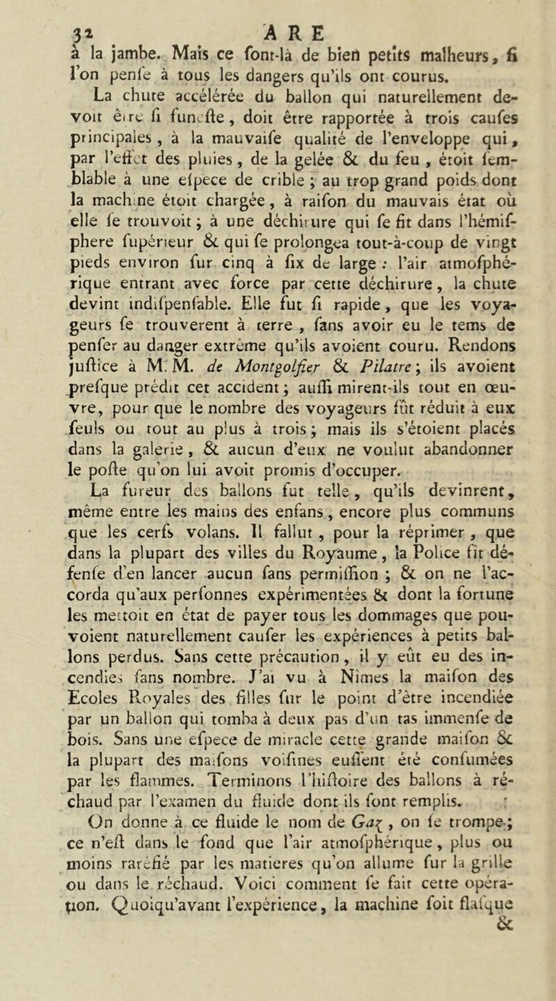 à la jambe. Mais ce font-là de bien petits malheurs, fi Ton penle à tous les dangers qu’ils ont courus. La chute accélérée du ballon qui naturellement de- voir êirc fl funcfte, doit être rapportée à trois caufes principales, à la mauvaife qualité de l’enveloppe qui, par l’etict des pluies, de la gelée & du feu , étoit 1cm- blable à une eipece de crible ; au trop grand poids dont la mach ne étoit chargée, à raifon du mauvais état où elle le trouvoit ; à une déchirure qui fe fit dans l’hémif- phere fupéneur Si. qui fe prolongea tout-à-coup de vingt pieds environ fur cinq à fix de large : l’air atmofphé- rique entrant avec force par cette déchirure, la chute devint indifpenfable. Elle fut fi rapide, que les voya- geurs fe trouvèrent à terre , fans avoir eu le tems de penfer au danger extrême qu’ils avoient couru. Rendons juftice à M. M. {/e Mont^olfier Si Pilatre ; ils avoient prefque prédit cet accident ; aulîi mirent-ils tout en œu- vre, pour que le nombre des voyageurs fût réduit à eux: feuls ou tout au plus à trois; mais ils s’étoient placés dans la galerie , Si aucun d’eux ne voulut abandonner le polie qu’on lui avoit promis d’occuper. La fureur des ballons fut telle, qu’ils devinrent, même entre les mains des enfans, encore plus communs que les cerfs volans. Il fallut , pour la réprimer , que dans la plupart des villes du Royaume, la Police fît dé- fenfe d’en lancer aucun fans permiflîon ; & on ne l’ac- corda qu’aux perfonnes expérimentées & dont la fortune les meitoit en état de payer tous les dommages que pou- voient naturellement caufer les expériences à petits bal- lons perdus. Sans cette précaution, il y eût eu des in- cendies fans nombre. J’ai vu à Nîmes la maifon des Ecoles Pvoyales des filles fur le point d’être incendiée par un ballon qui tomba à deux pas d’un tas immenfe de bois. Sans une efpece de miracle cette grande maifon Si la plupart des maifons volfines euflent été confumées par les flammes. Terminons riiifloire des ballons à ré- chaud par l’examen du fluide dont ils font remplis. On donne à ce fluide le nom de , on le trompe-; ce n’efl dans le fond que l’air atmofphénque, plus ou moins raréfié par les matières qu’on allume fur la grille ou dans le réchaud. Voici comment fe fait cette opéra- tion, Qüoiqu’avant l’expérience, la machine foit flalque Sc