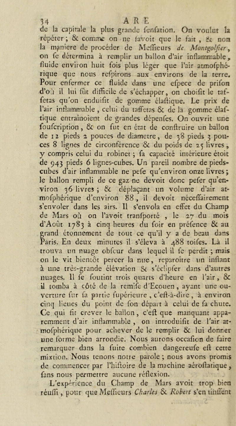 de la capitale la plus grande fenfatlon. On voulut la répéter ; & corntUÊ on ne Itr/oit que le fait , non la maniéré de procéder de MelTieurs de Mont^olfier ^ on fe détermina à remplir un ballon d’air inflammable, fluide environ huit fois plus léger que l’air atmofphé- riqiie que nous refpirons aux environs de la terre. Pour enfermer ce fluide dans une efpece de prifon d’o'i il lui fût difficile de s’échapper, on choifit le taf- fetas qu’on endiiifit de gomme élaflique. Le prix de l’air inflammable , celui du taffetas & de la gomme élaf- tique entraînoient de grandes dépenfes. On ouvrit une foufcription, 3c on fut en état de conftruire un ballon de I 2 pieds 2 pouces de diamètre, de 38 pieds 3 pou- ces 8 lignes de circonférence Sc du poids de 25 livres, y compris celui du robinet ; fa capacité intérieure étoit de 943 pieds 6 lignes-cubes. Un pareil nombre de pieds- cubes d’air inflammable ne pefe qu’environ onze livres ; le ballon rempli de ce gaz ne devoir donc pefer qu’en- viron 36 livres ; & déplaçant un volume d’air at- mofphérique d’environ 88, il devoir néceffairement s’envoler dans les airs. 11 s’envola en effet du Champ de Mars ou on l’avoit tranfporté , le 27 du mois d’Août 1783 à cinq heures du foir en préfence & au grand étonnement de tout ce qu’il y a de beau dans Paris. En deux minutes il s’éleva à 488 toifes. Là il trouva un nuage obfcur dans lequel il fe perdit ; mais on le vit bientôt percer la nue, reparoître un inftant à une très-grande élévation & s’éclipfer dans d’autres nuages. 11 fe fou tint trois quarts d’heure en l’air, & il tomba à côté de la remife d’Ecouen , ayant une ou- verture fur fa partie fupérieure , c’eff-à-dire, à environ cinq lieues du point de fon départ à celui de fa chute. Ce qui fit crever le ballon, c’efl que manquant appa- remment d’air inflammable , on introduifit de l’air at- ‘ mofphérique pour achever de le remplir & lui donner une forme bien arrondie. Nous aurons occafion de faire remarquer dans la fuite combien dangereufe eft cette mixtion. Nous tenons notre parole ; nous avons promis de commencer par l’hiftoire de la machine aéroflatique , fans nous permettre aucune réflexion. L’expérience du Champ de Mars avoir trop bien réuffi, pour queM.effieurs Charles 3c Robert s’entihffent