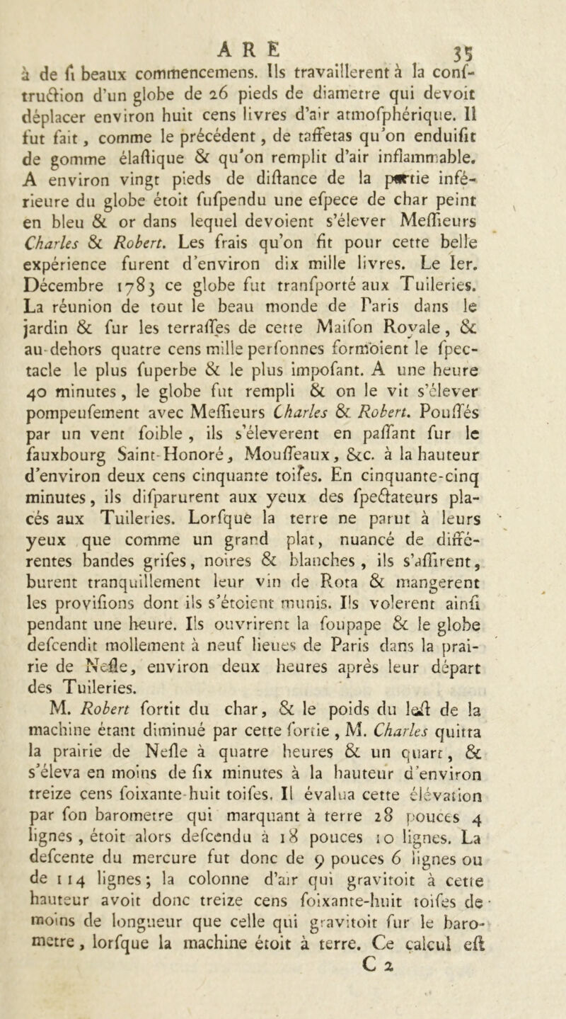 à de Cl beaux commencemens. Ils travaillèrent à la conf- tru6llon d’un globe de 26 pieds de diamètre qui devoit déplacer environ huit cens livres d’air armofphérique. Il fut fait, comme le précédent, de taffetas qu’on enduifit de gomme éladique & qu’on remplit d’air inflammable. A environ vingt pieds de didance de la partie infé- rieure du globe étoit fufpendu une efpece de char peint en bleu & or dans lequel dévoient s’élever Medieurs Charles Sc Robert. Les frais qu’on fit pour cette belle expérience furent d’environ dix mille livres. Le 1er. Décembre 1783 ce globe fut tranfporté aux Tuileries. La réunion de tout le beau monde de Paris dans le jardin & fur les terraffes de cette Maifon Royale, & au-dehors quatre cens mille perfonnes formbient le fpec- tacle le plus fuperbe & le plus impofant. A une heure 40 minutes, le globe fut rempli & on le vit s’élever pompeufement avec Medieurs Charles & Robert. Pouffés par un vent foible , ils s’élevèrent en paffant fur le fauxbourg Saint-Honoré, Moudeaux, &c. à la hauteur d’environ deux cens cinquante toifes. En cinquante-cinq minutes, ils difparurent aux yeux des fpeéfateurs pla- cés aux Tuileries. Lorfque la terre ne parut à leurs yeux que comme un grand plat, nuancé de diffé- rentes bandes grifes, noires & blanches , ils s’adirent, burent tranquillement leur vin de Rota & mangèrent les provifions dont ils s’étoient munis. Ils volèrent ainfi pendant une heure. Ils ouvrirent la fou pape & le globe defeendit mollement à neuf lieues de Paris dans la prai- rie de Neffe, environ deux heures après leur départ des Tuileries. M. Robert fortit du char, & le poids du leff de la machine étant diminué par cette fortie , M. Charles quitta la prairie de Nede à quatre heures & un quart, & s’éleva en moins de fix minutes à la hauteur d’environ treize cens foixante-huit toifes. Il évalua cette élévation par fon baromètre qui marquant à terre 28 pouces 4 lignes , étoit alors defeendu à 18 pouces 10 lignes. La defeente du mercure fut donc de 9 pouces 6 lignes ou de 114 lignes; la colonne d’air qui gravitoit à cette hauteur avoit donc treize cens foixante-huit toifes de moins de longueur que celle qui gravitoit fur le baro- mètre , lorfque la machine étoit à terre. Ce calcul efl Cx