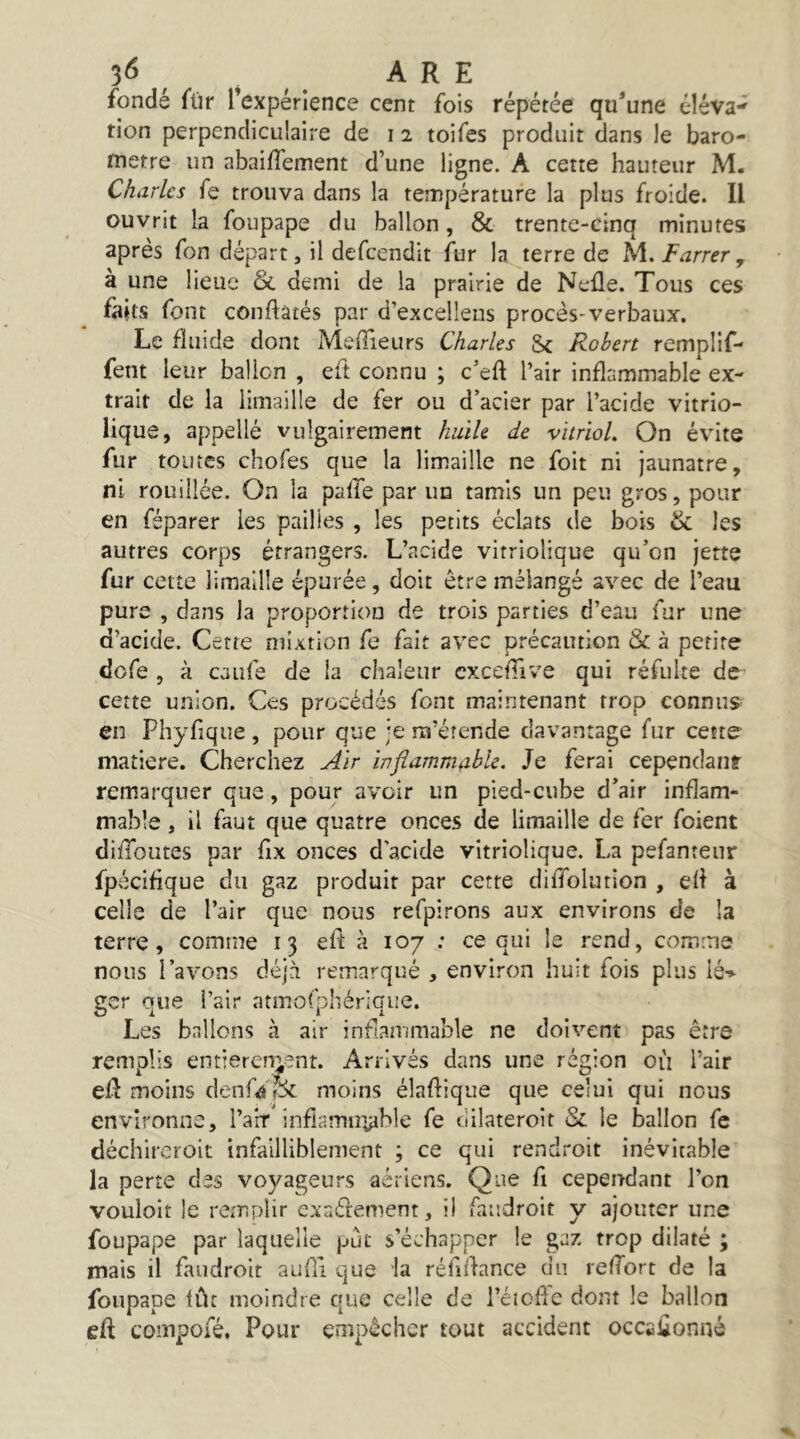 3^ ^ , ARE fondé für Texpérience cent fois répétée qu*une éîéva*' tion perpendiculaire de i 2 toifes produit dans le baro- mètre un abaifTement d’une ligne. A cette hauteur M. Charles fe trouva dans la température la plus froide. Il ouvrit la foupape du ballon, & trente-cinq minutes après Ton départ, il defeendit fur la terre de iA.Farrer^ à une lieue & demi de la prairie de Neüe. Tous ces faits font conftatés par d’excellens procès-verbaux. Le fluide dont MelTieurs Charles Sc Robert remplif- fent leur ballon , eft connu ; c’eft l’air inflammable ex- trait de la limaille de fer ou d’acier par l’acide vitrio- lique, appelle vulgairement huile de vitriol. On évite fur toutes clîofes que la limaille ne foit ni jaunâtre, ni rouillée. On la paffe par un tamis un peu gros, pour en féparer les pailles , les petits éclats tle bois & les autres corps étrangers. L’acide vitriolique qu’on jette fur cette limaille épurée, doit être mélangé avec de l’eau pure , dans la proportion de trois parties d’eau fur une d’acide. Cette mixtion fe fait avec précaution & à petite dofe , à caufe de la chaleur cxceffive qui réfulte de cette union. Ces procédés font maintenant trop connus en Phyfique , pour que je m’étende davantage fur cette matière. Cherchez Air inflammable. Je ferai cependaiif remarquer que, pour avoir un pied-cube d’air inflam- mable , il faut que quatre onces de limaille de fer foient diffoutes par fix onces d’acide vitriolique. La pefanteur fpécifique du gaz produit par cette dilTolution , elf à celle de l’air que nous refpirons aux environs de la terre, comme 13 eft à 107 : ce qui le rend, comme nous l’avons déjà remarqué , environ huit fois plus lé-^ ger que l’air atmofphérique. Les ballons à air inflammable ne doivent pas être remplis entiereny^nt. Arrivés dans une région où l’air efl moins denfâlx moins élaflique que celui qui nous environne, l’air infiamnyble fe dilateroit & le ballon fe déchircroit infailliblement ; ce qui rendroit inévitable la perte des voyageurs aériens. Que fi cependant l’on vouloit le remplir exnéfement, il faudroit y ajouter une foupape par laquelle put s’échapper le gaz trop dilaté ; mais il faudroit auHi que la réfùfance du lefTort de la foupape lût moindre que celle de i’éioffc dont le ballon eft compofé. Pour empêcher tout accident occaftonné