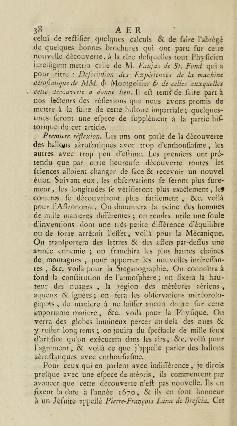 celui de reélifier quelques calculs & de faire Tabrégé de quelques bonnes brochures qui ont paru fur cette nouvelle découverte, à la tête defquelîes tout Phyficien i.'ttelligent mettra celle de M. Faujas de St. Fond qui a pour titre : Defcnpt.on des Expériences de la machine aéroÇLatiipie de MM. â Montgolficr & de celles auxquelles cette découverte a donné lieu. Il eft tems de faire part à nos leKSleurs des réflexions que nous avons promis de mettre à la fuite de cette hlAoire impartiale; quelques- unes feront une efpece de fupplcment à la partie hif* torique de cet article. Première réflexion. Les uns ont parlé de la découverte des ballons aéroHaiiques avec trop d’enthoufiaftr.e, les autres avec trop peu d’eAime. Les premiers ont pré- tendu que par cette heureufe découverte toutes les fciences alloient changer de face &. recevoir un nouvel éclat. Suivant eux, les obfervations fe feront plus fure* ment, les longitudes fe vérifieront plus exaélement, lef cometes fe découvriront plus facilement , &c. voilà pour i’AAronomie. On diminuera la peine des hommes de mille maniérés différentes ; on rendra utile une foule d’inventions dont une très-petite différence d’équilibre ou de forKe arrêtoit l'effet, voilà pour la Mécanique. On tranfportera des lettres & des effets par-deffus une armée ennemie ; on franchira les plus hautes chaînes de montagnes , pour apporter les nouvelles intéreffan- tes , &c. voilà pour la Steganographie. On connaîtra à fond la conffitiuion de rarmofphere ; on fixera la hau- teur des nuages , la région des météores aériens , aqueux & ignées ; on fera les obfervations météorolo- giqu*;s , de maniéré à ne laiffer aucun de .te fur cette importante matière, &c. voilà pour la Phyfique. On verra des globes lumineux percer au-delà des nues & y relier long-tems ; on jouira du fpeélacle de mille feux d’artifice qu’on exécutera dans les airs, &c. voilà pour l’agrément, & voilà ce que j’appelle parler des ballons aéroff..tiques avec enthoiifiafme. Pour ceux qui en parlent avec indifférence, je dirois prefqiie avec une efpece de mépris, ils commencent par avancer que cette dccouverie n’eft pas nouvelle. Ils en fixent la date à l’année 1670, & ils en font honneur à un Jéfuitô sppellé Pierre-François Lana de Brefcia, Cet