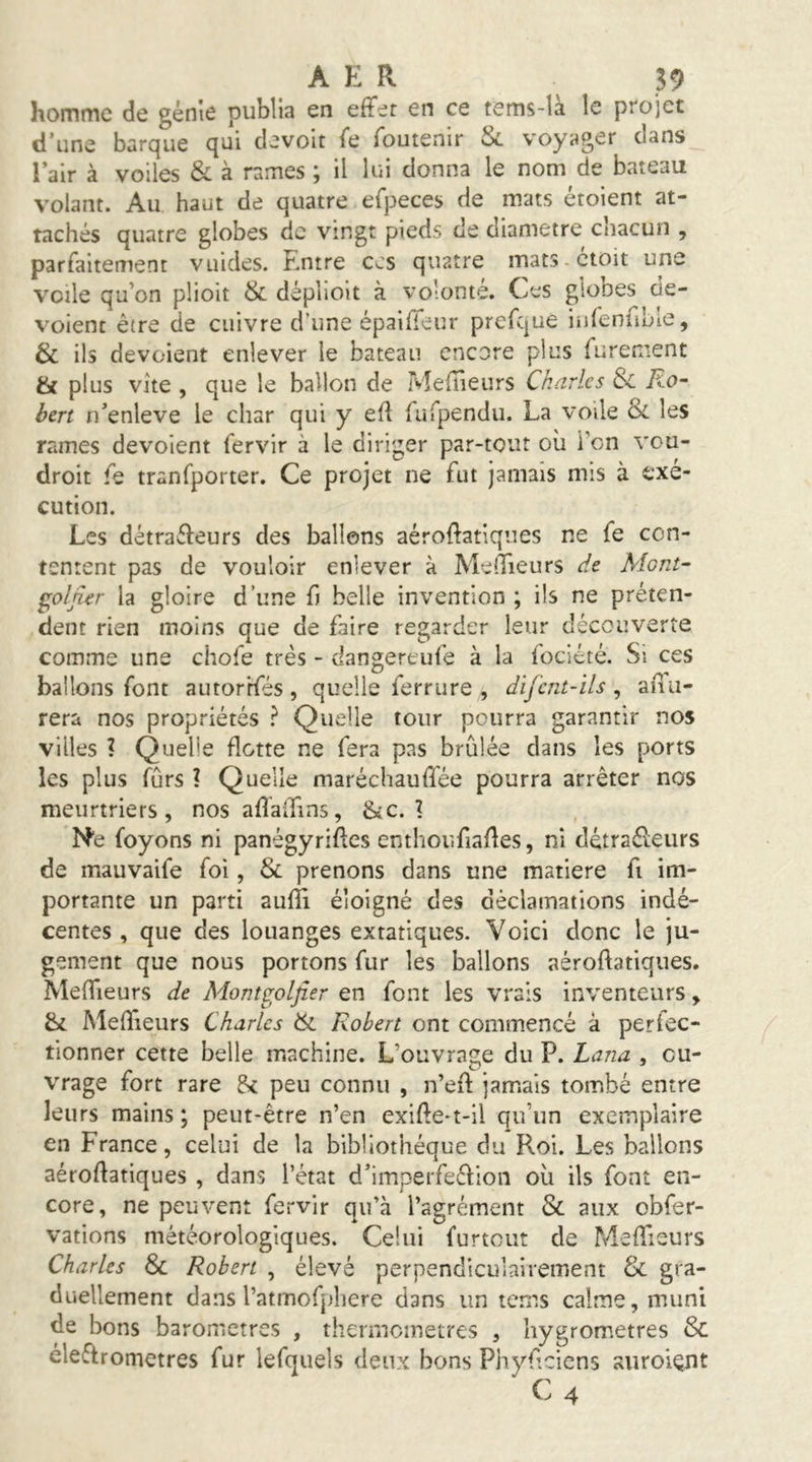 homme de génie publia en effet en ce tems-là le projet d’une barque qui devoit fe foutenir & voyager dans l’air à voiles & à rames ; il lui donna le nom de bateau volant. Au haut de quatre efpeces de mats étoient at- tachés quatre globes de vingt pieds de diamètre chacun , parfaitement vuides. Entre ces quatre mats-ctoit une voile qu’on plioit & déplioit à volonté. Ces globes dé- voient être de cuivre d’une épaiffeur prefque infenuLie, & ils dévoient enlever le bateau encore plus furement & plus vite , que le ballon de Meilleurs Charles 3>c Ro“ ben n’enleve le char qui y efi fufpendu. La voile les rames dévoient fervir à le diriger par-tout oii Ton vou- droit fe tranfporter. Ce projet ne fut jamais mis à exé- cution. Les détracteurs des ballons aéroffatiques ne fe con- tentent pas de vouloir enlever à Meffieurs de Mont- ^oljier la gloire d’une fj belle invention ; ils ne préten- dent rien moins que de faire regarder leur découverte comme une chofe très - dangertufe à la fociété. Si ces ballons font autorrfés , quelle ferrure , difcnt-ils , ailu- rera nos propriétés } Quelle tour pourra garantir nos villes ? Quelle flotte ne fera pas brûlée dans les ports les plus fûrs ? Quelle maréchauffée pourra arrêter nos meurtriers, nos affaiTins, »kc. 1 N'e foyons ni panégyriffes enthoufiaffes, ni dètraéleurs de mauvaife foi, Si prenons dans une matière fi im- portante un parti aufîl éloigné des déclamations indé- centes , que des louanges extatiques. Voici donc le ju- gement que nous portons fur les ballons aéroffatiques. Meffieurs de Montgoljîsr en font les vrais inventeurs, & Meffieurs Charles Si Robert ont commencé à perfec- tionner cette belle machine. L’ouvrage du P. Lana , ou- vrage fort rare & peu connu , n’eff jamais tombé entre leurs mains ; peut-être n’en exiffe-t-il qu’un exemplaire en France, celui de la bibliothèque du Roi. Les ballons aéroffatiques , dans l’état d’imperfeéfion oii ils font en- core, ne peuvent fervir qu’à l’agrément & aux obfer- vations météorologiques. Celui furtout de Meffieurs Charles S>i Robert , élevé perpendiculairement Si gra- duellement dans l’atmofpliere dans un terr.s calme, muni de bons baromètres , thermomètres , hygromètres & éleffromettes fur lefquels deux bons Phyffeiens auroient C4