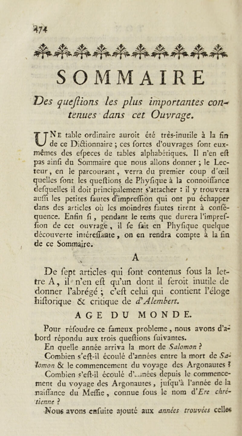 SOMMAIRE Des quejlions les plus importantes con^ tenues • dans cet Ouvrage. U Ne table ordinaire auroit été très-inutile à la fin de ce Diélionnaire ; ces fortes d’ouvrages font eux- mêmes des efpeces de tables alphabétiques. Il n’en eft pas ainfi du Sommaire que nous allons donner ; le Lec- teur, en le parcourant, verra du premier coup d’œil quelles font les quefiions de Phyfique à la connoiflance defquelles il doit principalement s’attacher : il y trouvera aiîffi les petites fautes d’imprefTion qui ont pu échapper dans des articles où les moindres fautes tirent à confé- quencc. Enfin fi , pendant le tems que durera l’impref- fion de cet ouvrage , il fe fait en Phyfique quelque découverte intérefTante, on en rendra compte à la fin de ce Sommaire. A ■ , De fept articles qui font contenus fous la let- tre A, il n’en eft qu’un dont il feroit inutile de donner l’abrégé ; c’eft celui qui contient l’éloge liidorique 6c critique de cTAlcmbert, AGE DU MONDE. Pour réfoudre ce fameux problème, nous avons d’a- bord répondu aux trois queflions fulvantes. En quelle année arriva la mort de Salomon ? Combien s’eft-il écoulé d’années entre la mort de lomon & le commencement du voyage des Argonautes ? Combien s’efl-il écoulé d’...inées depuis le commence- ment du voyage des Argonautes, jufqu’à l’année de la nalffance du Mefîie, connue fous le nom d’£re chré- 'tienne ? Nou6 avons enfuite ajouté aux années trouvées celles