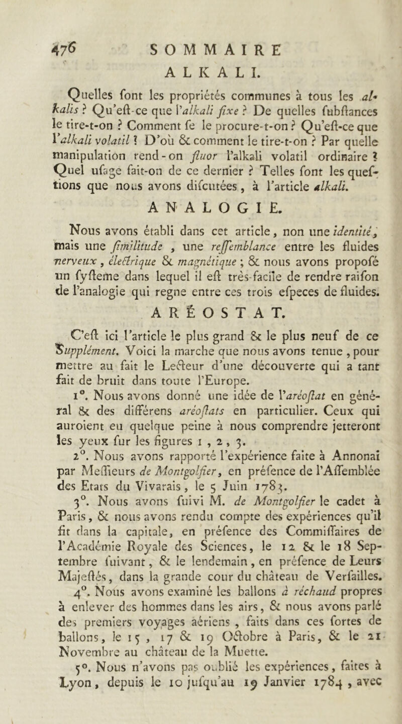 A L K A L L Quelles font les propriétés communes à tous les al* kalis ? Qu’eft-ce que Valkali fixe ? De quelles fubftances le tire-t-on ? Comment fe le procure-t-on? Qu’eft-ceque Valkali volatil ? D’où comment le tire-t-on ? Par quelle manipulation rend-on fiuor l’alkali volatil ordinaire ? Quel ufage fait-on de ce dernier ? Telles font les quef* lions que nous avons difcutées, à l’article Mali. ANALOGIE. Nous avons établi dans cet article, non une identité, mais une fimilitude , une reffemblance entre les fluides nerveux , éleéîrîque &. magnétique ; & nous avons propofé un fyfleme dans lequel il eft très-facile de rendre raifon de l’analogie qui régné entre ces trois efpeces de fluides. A R Ê O S T A T. C’efl ici l’article le plus grand 8c le plus neuf de ce 'Supplément, Voici la marche que nous avons tenue , pour mettre au fait le Leéfeur d’une découverte qui a tant fait de bruit dans toute l’Europe. 1°. Nous avons donné une idée de Varéoftat en géné- ral 8c des différens aréofiats en particulier. Ceux qui auroient eu quelque peine à nous comprendre jetteront les yeux fur les figures 1,2,3. 2^. Nous avons rapporté l’expérience faite à Annonaî par MeiTieurs de Montplfier, en préfence de rAfifemblée des Etats du Vivarais, le 5 Juin 178^. 3°. Nous avons fuivi M. de Mont^olfier le cadet à Paris, & nous avons rendu compte des expériences qu’il fit flans la capitale, en préfence des Commifiaires de l’Académie Royale des Sciences, le 12 8c le 18 Sep- tembre fiiivant, & le lendemain , en préfence de Leurs Majefiés, dans la grande cour du château de Verfailles. 4°. Nous avons examiné les ballons à réchaud propres à enlever des homm.es dans les airs, & nous avons parlé des premiers voyages aériens , faits dans ces fortes de ballons, le 15 , 17 & 19 Oéfobre à Paris, & le 2i> Novembre au château de la Muette. 50. Nous n’avons pas oublié les expériences, faites à