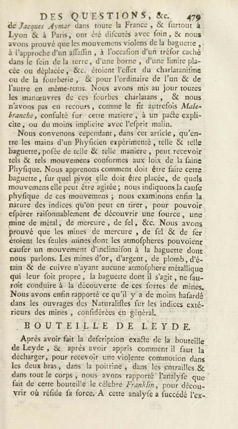 <Ie Jacques Aymar dans toute la France , & furtout à Lyon Ck à Paris, ont été difeutés avec foin, & nous avons prouvé que les mouvemens violens de la baguette , à l’approche d’un alTafEn , à l’occafion d’un tréfor caché dans le fein de la terre, d’une borne , d’une limite pla- cée ou déplacée, &c. étoient l’effet du charlatanifmc ou de la fourberie , Sl pour l'ordinaire de l’un & de l’autre en même-fems. Nous avons mis au jour toutes les manœuvres de ces fourbes charlatans , & nous n’avons pas eu recours, comme le fit autrefois Male- branche, confolté fur cette matière, à un paéle expli- cite, ou du moins implicite avec refprit malin. Nous convenons cependant, dans cet article, qu’en- tre les mains d’un Phyficien eitpérimenté , telle & telle baguette, pofée de telle &: telle maniéré , peut recevoir tels & tels mouvemens conformes aux loix de la faine Phyfique. Nous apprenons comment doit être faire cette baguette, fur quel pivot elle doit être placée, de quels mouvemens elle peut être agitée \ nous indiquons la caufe phyfique de ces mouvemens ; nous examinons enfin la nature des indices qu’on peut en tirer , pour pouvoir efpérer raifonnablement de découvrir une fource , une mine de métal, de mercure , de fel, &c. Nous avons prouvé que les mines de mercure , de fel & de fer étoient les feules mines dont les atmofpheres pouvoienc caufer un mouvement d’inclinaifon à la baguette dont nous parlons. Les mines d’or, d’argent, de plomb, d’é- tain & de cuivre n’ayant aucune atmofphere métallique qui leur foit propre, la baguette dont il s’agit, ne fau- roit conduire à la découverte de ces fortes de mines. Nous avons enfin rapporté ce qu’il y a de moins hafardé dans les ouvrages des Naturaliftes fur les indices exté- rieurs des mines , confidérées en général. .BOUTEILLE DE LEYDE. Après avoir fait la defeription exaéle de la bouteille de Leyde , & après avoir appris comment il faut la décharger, pour recevoir une violente commotion dans les deux bras, dans la poitrine, dans les entrailles & dans tout le corps , nous avons rapporté l’analyfe que fait de cette bouteille le célébré Franklin, pour décou- vrir où réfide fa force. A cette analyfe a fuccédé l’ex-