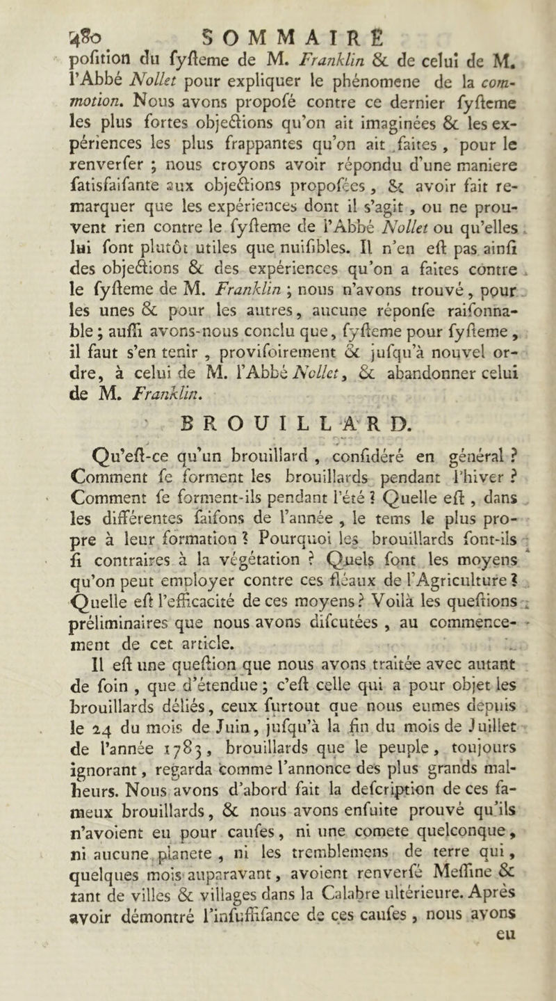 pofition du fyfteme de M. Franklin & de celui de M. l’Abbé NolUt pour expliquer le phénomène de la com- motion» Nous avons propofé contre ce dernier fyftcme les plus fortes objeélions qu’on ait imaginées & les ex- périences les plus frappantes qu’on ait .faites , pour le renverfer ; nous croyons avoir répondu d’une maniéré fatisfaifante aux objeélions propofics , avoir fait re- marquer que les expériences dont il s’agit, ou ne prou- vent rien contre le fyfleme de i’Abbé Nollet ou qu’elles . lui font plutôt utiles que nuifibles. Il n’en eft pas ainfî des objeftions &. des expériences qu’on a faites contre . le fyfteme de M. Franklin ; nous n’avons trouvé, ppur les unes & pour les autres, aucune réponfe raifonna- ble ; aufîi avons-nous conclu que, fyfteme pour fyfteme , il faut s’en tenir , provifoirement & jufqu’à nouvel or- dre, à celui de M. l’Abbé Ae//cr, 6c abandonner celui de M. Franklin» BROUILLARD. Qu’eft-ce qu’un brouillard , confidéré en général ? Comment fe forment les brouillards pendant l’hiver ? Comment fe forment-ils pendant l’été ? Quelle eR , dans les différentes faifons de l’année , le tems le plus pro- pre à leur formation ? Pourquoi les brouillards font-ils fl contraires à la végétation ? Quels font les moyens * qu’on peut employer contre ces fléaux de l’Agriculture ? Quelle efî l’efficacité de ces moyens? Voilà les queftions . préliminaires que nous avons difcutées , au commence- - ment de cet article. Il eft une queftion que nous avons traitée avec autant de foin , que d’étendue ; c’eft celle qui a pour objet les brouillards déliés, ceux furtout que nous eûmes depuis le 24 du mois de Juin , jufqu’à la fin du mois de Juillet de l’année 1783, brouillards que le peuple, toujours ignorant, regarda comme l’annonce des plus grands mal- beurs. Nous avons d’abord fait la defcription de ces fa- meux brouillards, & nous avons enfuite prouvé qu’ils n’avoient eu pour caufes, ni une comete quelconque, ni aucune planete , ni les trcmblemens de terre qui, quelques mois auparavant, avoient renverfé Meftîne & tant de villes & villages dans la Calabre ultérieure. Après avoir démontré l’infufbfance de ces caufes, nous avons eu