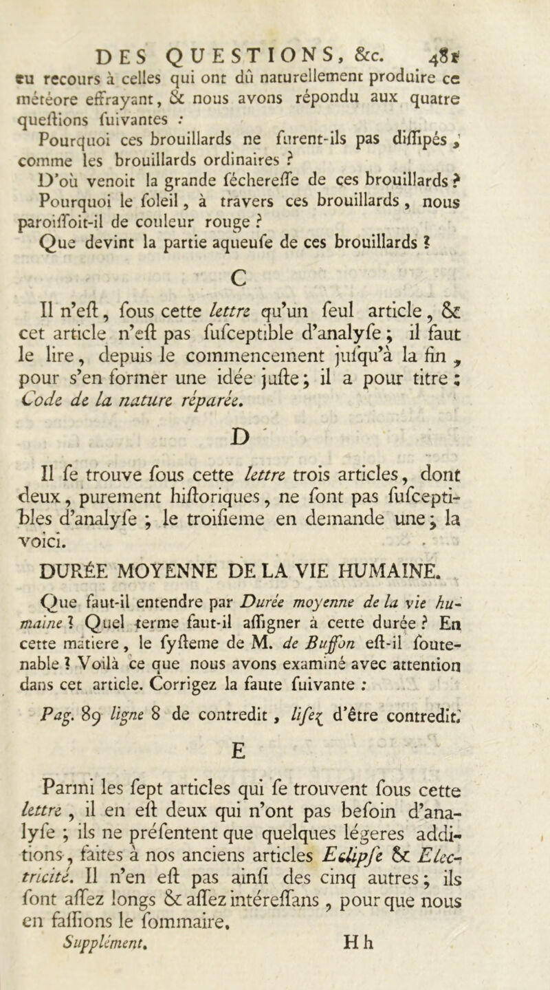 eu recours à celles qui ont dû naturellement produire ce météore effrayant, Sc nous avons répondu aux quatre quelVions fuivantes : Pourquoi ces brouillards ne furent-ils pas di/Tipés comme les brouillards ordinaires ? D’où venoit la grande féchereffe de ces brouillards ? Pourquoi le foleil, à travers ces brouillards , nous paroiffoit-il de couleur rouge ? Que devint la partie aqueufe de ces brouillards ? c Il n’eft, fous cette Uttrt qu’un feul article, & cet article n’efî: pas fufceptible cl’analyfe ; il faut le lire, depuis le commencement jufqu’à la fin , pour s’en former une idée jufte; il a pour titre; Code, de la nature réparée, D Il fe trouve fous cette lettre trois articles, dont deux, purement hifloriques, ne font pas fufeepti- bles d’analyfe ; le troifieme en demande une ; la voici. DURÉE MOYENNE DE LA VIE HUMAINE. Que faut-il entendre par Durée moyenne de la vie hu- mauie ? Quel terme faut-il affigner à cette durée ? En cette matière, le fyffeme de M. de Buffon eft-il foute- nable ? Voilà ce que nous avons examiné avec attention dans cet article. Corrigez la faute fuivante ; Pag. 89 ligne 8 de contredit, life:^ d’être contredit,’ E Parmi les fept articles qui fe trouvent fous cette lettre , il en eil deux qui n’ont pas befoin d’ana- lyfe ; ils ne préfentent que quelques légères addi- tions, faites à nos anciens articles Edipfc Elcc-i triché. Il n’en eft pas ainfi des cinq autres; ils font affez longs &: affez intéreffans , pour que nous en falfions le fommaire. Supplément, Hh