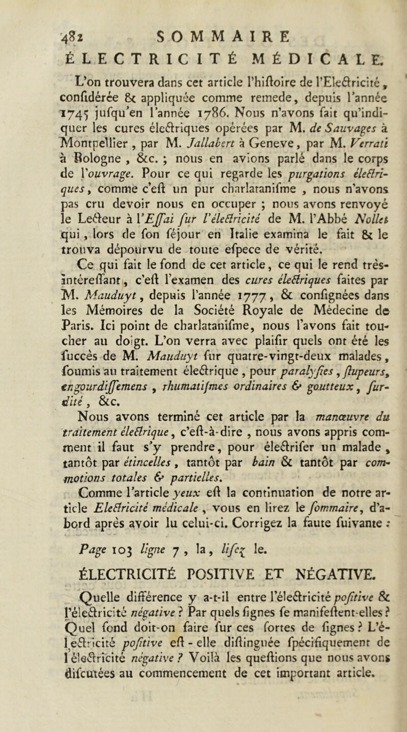 ÉLECTRICITÉ MÉDICALE. L’on trouvera dans cet article l’hlftolre de l’Ele^ricité, confidérce & appliquée comme remede, depuis Tannée 1745 iufqu^en Tannée 1786. Nous n’avons fait qu’indi- quer les cures éleftrlques opérées par M. de Sauvages à Montpellier , par M. Jallabert à Geneve, par M. Verrait à Bologne , &c. ; nous en avions parlé dans le corps de Xouvra^e. Pour ce qui regarde les furcations éleêlrî- ques, comme c’eft un pur chnrlaranifme , nous n’avons pas cru devoir nous en occuper ; nous avons renvoyé le Leéleur à VEJJ'ai fur Vélebiricité de M. l’Abbé Nollet qui, lors de fon féjour en Italie examina le fait & le trouva dépourvu de toute efpece de vérité. Ce qui fait le fond de cet article, ce qui le rend très- întérelTant, c’eft Texamen des cures éleHriques faites par M. Mauduyt ^ depuis Tannée 1777, & confignées dans les Mémoires de la Société Royale de Médecine de Paris. Ici point de charlatanifme, nous l’avons fait tou- cher au doigt. L’on verra avec plaifir quels ont été les fuccès de M. Mauduyt fur quatre-vingt-deux malades, fournis au traitement éleélrique , pour paralyfes ,fupeurs, tncourdiffemens , rhumatijmes ordinaires & cputteux ^ fur- dité, &c. Nous avons terminé cet article par la manoeuvre du traitement éleblrique, c’eft-à*dire , nous avons appris com- ment il faut s’y prendre, pour éleélrifer un malade, tantôt par étincelles, tantôt par bain & tantôt par com- motions totales & partielles» Comme Tarticle yeux eft la continuation de notre ar- ticle Eleélricité médicale , vous en lirez le fommaire, d’a- bord après avoir lu celui-ci. Corrigez la faute fuivame : P^ce 103 ligne 7 , la, Ufc:^ le. ÉLECTRICITÉ POSITIVE ET NÉGATIVE. Quelle différence y a-t-il entre Téleélricité pofitive & Téleélricité négative^ Par quels lignes fe manifeftent-elles ? Quel fond doit-on faire fur ces fortes de fignes ? L’é- l^eéfricité pofitive efl - elle diflinguée fpécifiquement de léleélricité négative? Voilà les queftions que nous avons difcmées au commencement de cet important article.