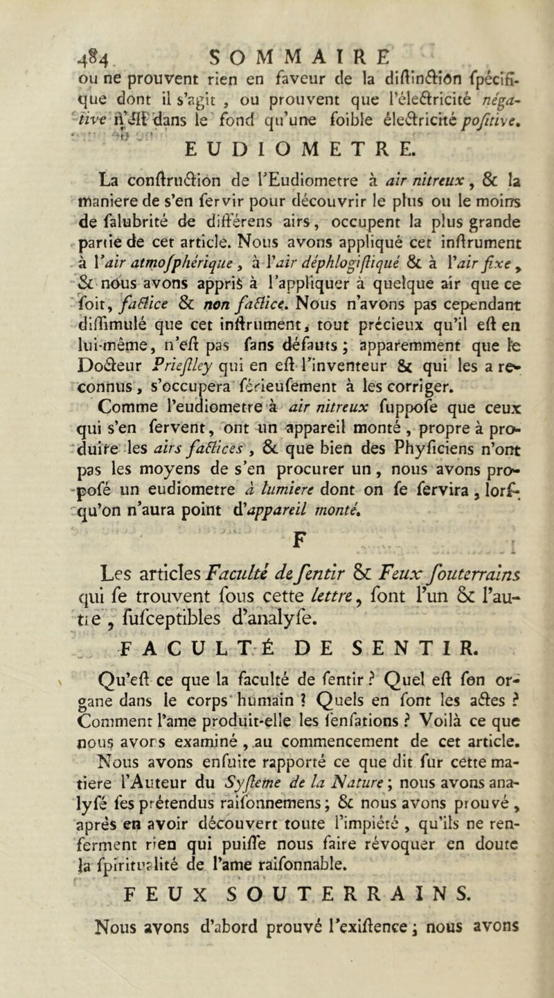 ou ne prouvent rien en faveur de la dirtinéliôn fpécifî- que dont il s’agit , ou prouvent que l’éleftricité né^a- ■rive d’^f^ans le fond qu’une foible éle<^Iricité EUDIOMETRE. La conftrudion de rEudlometre à air nitreux, & la maniéré de s’en fervir pour découvrir le plus ou le moins de falubrité de différens airs, occupent la plus grande partie de cet article. Nous avons appliqué cet inrtrument à Vair atmofphérique y h l'airHéphlogifliqué & à Vair fixe y & nous avons appris à l’appliquer à quelque air que ce ' {o\t^ faBice & non faSîice, Nous n’avons pas cependant dilfimulé que cet inÜIrument, tout précieux qu’il eft en lui-même, n’e/t pas fans défauts; apparemment que le Dodeur Priefiley qui en eR Tinventeur & qui les a re^ connus, s’occupera férieufement à les corriger. Comme l’eudiometre à air nitreux fuppofe que ceux qui s’en fervent, ont un appareil monté , propre à pro- duite des airs factices , & que bien des Phyficiens n’ont pas les moyens de s’en procurer un, nous avons pro^ •pofé un eudiometre à lumière dont on fe fervira, lorjf-^ qu’on n’aura point d'appareil monté, F Les articles Faculté de fentîr & Feux foutcrrains qui fe trouvent fous cette lettre, font Tun 6c l’au- tie , fufceptibles d’analyfe. FACULTÉ DE SENTIR, Qu’eR ce que la faculté de fentir? Quel eR fen or- gane dans le corps* humain ? Quels en font les aétes ? Comment l’ame produit-elle les lenfations ? Voilà ce que nous avors examiné, au commencement de cet article. Nous avons enfuite rapporté ce que dit fur cette ma- tière l’Auteur du Syfleme de la Nature ; nous avons ana- lyfé fesprétendus raifonnemens; & nous avons prouvé, après en avoir découvert toute l’impiété , qu’ils ne ren- ferment rien qui puiRe nous faire révoquer en doute la fplritu?lité de l’ame raifonnable. FEUX SOUTERRAINS. Nous avons d’abord prouvé TexiRence ; nous avons