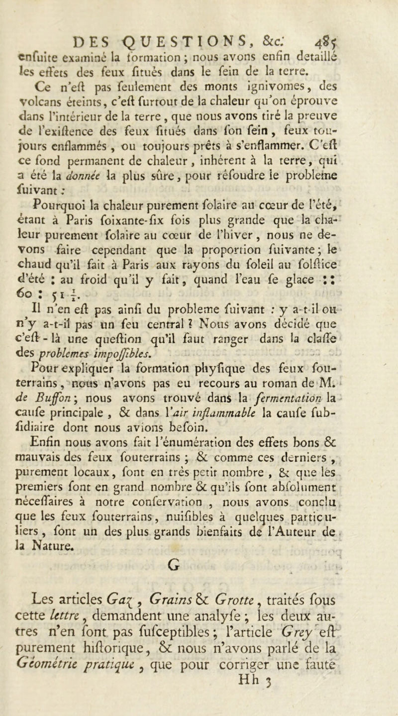 cnfuite examiné la l’ormation ; nous avons enfin détaillé les effets des feux fituès dans le fein de la terre. Ce n’eff pas feulement des monts ignivomes, des volcans éteints, c*eft furtout de la chaleur qu’on éprouve clans l’intérieur de la terre , que nous avons tiré la preuve de l’exiftence des feux fitués clans fon fein , feux tou- jours enflammés, ou toujours prêts à s’enflammer. C'eff ce fond permanent de chaleur , inhérent à la terre, qui a été la donnû la plus sure, pour réfoudre le problème fuivant : Pourquoi la chaleur purement folaire au cœur de l’été, étant à Paris foixante-fix fois plus grande que la cha- leur purement folaire au cœur de l’hiver, nous ne de- vons faire cependant que la proportion fuivante; le chaud qu’il fait à Paris aux rayons du foleil au folflice d’été : au froid qu’il y fait, quand l’eau fe glace II 6o : 51 Il n’en eff pas ainfi du problème fuivant : y a-t-il ou lî’y a-t-il pas un feu central ? Nous avons décidé que c’efV-là une queffion qu’il faut ranger dans la claffc des problèmes impojjîbles. Pour expliquer la formation phyfique des feux fou- terrains, nous n’avons pas eu recours au roman de‘M. ‘ de Buffon; nous avons trouvé dans la fermentation la- caiife principale , & dans l’^ir inflammable la caufe fub- fidiaire dont nous avions befoin. Enfin nous avons fait l’énumération des effets bons & mauvais des feux fouterrains ; & comme ces derniers , purement locaux, font en très petit nombre , & que les premiers font en grand nombre & qu’ils font abfolument néceffaires à notre confervarlon , nous avons conclu que les feux fouterrains, nuifibles à quelques particu- liers , font un des plus grands bienfaits de l’Auteur de la Nature. G Les articles Ga:;^, Grains & Grotte, traités fous cette lettre, demandent une analyfe ; les deux au- tres n’en font pas fufceptibles ; l’article Grey eft purement hiflorique, nous n’avons parlé de la Géométrie pratique ^ que pour corriger une faute