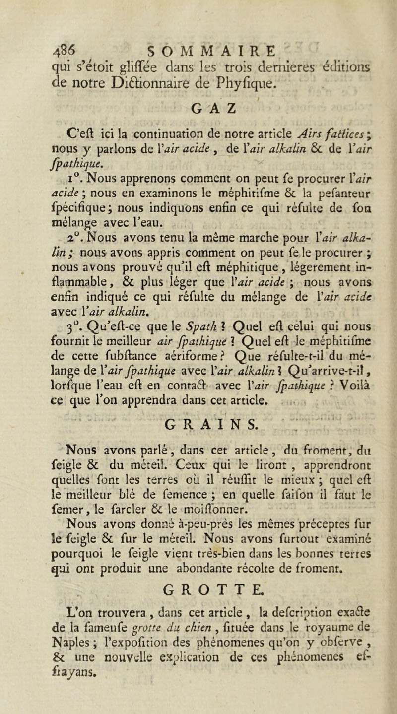 qui s’étoit gllffëe dans les trois dernieres éditions de notre Diélionnaire de Phyfique. GAZ C’eft ici la continuation de notre article Airs faSlicesy nous y parlons de l’^ir acide , de Vair alkalin 8c de Vair fpathique. I®. Nous apprenons comment on peut fe procurer Xaîr acide ; nous en examinons le méphitifme 8c la pefanteur fpécifîque ; nous indiquons enfin ce qui réfulte de fon mélange avec Teau. 2*^. Nous avons tenu la même marche pour Xair alka- Un; nous avons appris comment on peut fe le procurer ; nous avons prouvé qu^il eft méphitique , légèrement in- flammable , 8c plus léger que Vair acide ; nous avons enfin indiqué ce qui réfulte du mélange de Vair acide avec Vair alkalin, 3^^. Qu’eft-ce que le Spath ? Quel efl celui qui nous fournit le meilleur air fpathique 2 Quel efl le méphitifme de cette fubflance aériforme? Que réfulte-t-il du mé- lange de Vair fpathique avec l’^ir alkalinl Qu^’arrive-t-il, lorfque Teau efl en contaél: avec l’^^ir fpathique ? Voilà ce que Ton apprendra dans cet article. GRAINS. Nous avons parlé, dans cet article, du froment, du feigle 8c du méteil. Ceux qui le liront , apprendront quelles font les terres où il réuflit le mieux ; quel eft le meilleur blé de femence ; en quelle faifon il faut le femer, le farder 8c le moiflbnner. Nous avons donné à-peu-près les mêmes préceptes fur le feigle 8c fur le méteil. Nous avons furtout examiné pourquoi le feigle vient très-bien dans les bonnes terres qui ont produit une abondante récolte de froment. GROTTE. L’on trouvera , dans cet article , la defeription exafle de la fameufe graz/e du chien , fituée dans le royaume de Naples ; l’expofition des phénomènes qu’on y obfervc , & une nouvelle explication de ces phénomènes ef- fiayans.