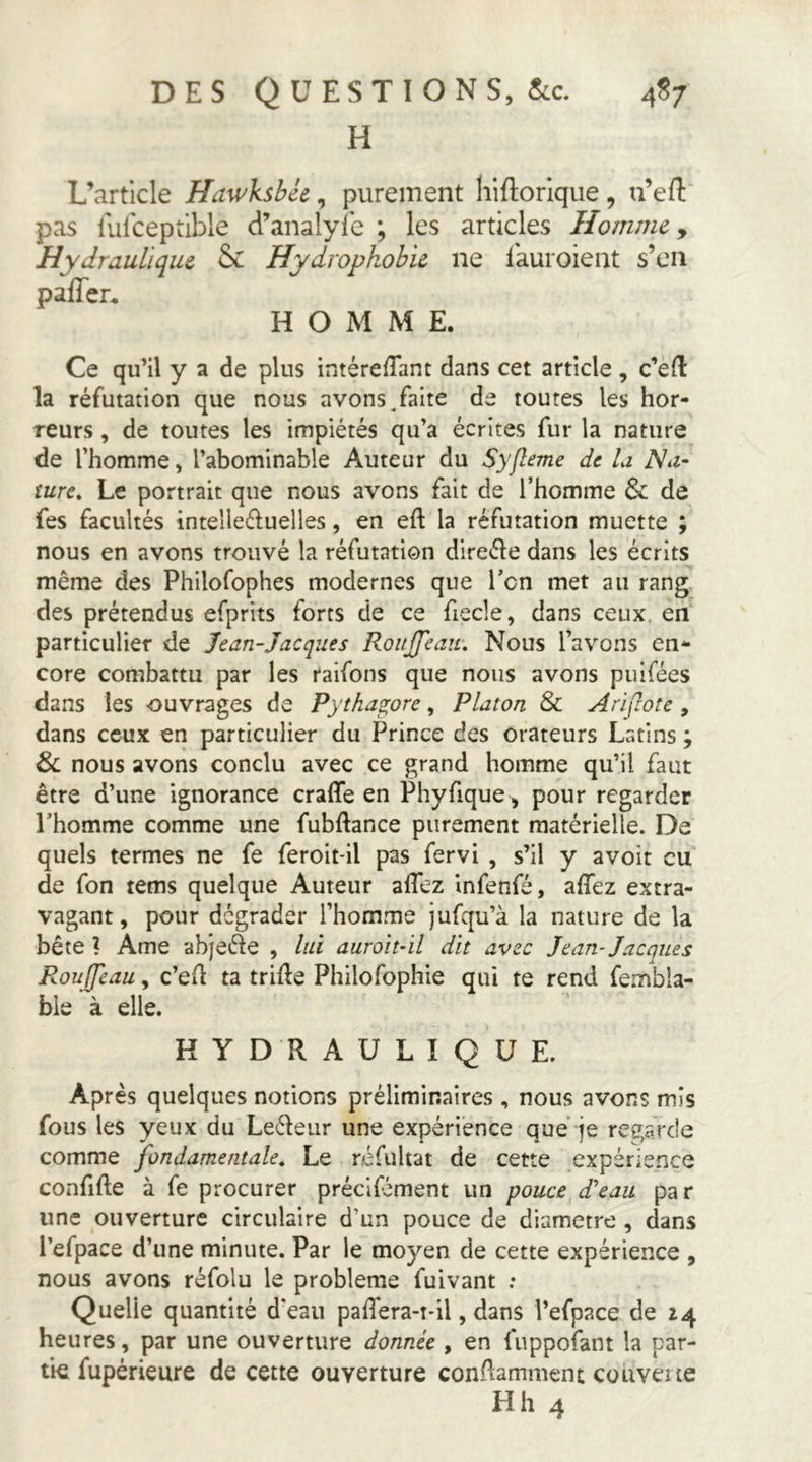H L’article Hawksbéc, purement liifloriqiie, u’eft pas fulceptible d’analyie ; les articles Homme y Hydraulique & Hydrophobie ne lauroient s’en pafTcr. HOMME. Ce qu’il y a de plus intérefTant dans cet article , c’eil la réfutation que nous avons.faite de toutes les hor- reurs , de toutes les impiétés qu’a écrites fur la nature de l’homme, l’abominable Auteur du Syfleme de la Na- ture, Le portrait que nous avons fait de l’homme & de fes facultés intelleéluelles, en eft la réfutation muette ; nous en avons trouvé la réfutation direéle dans les écrits même des Philofophes modernes que l’on met au rang des prétendus efprits forts de ce fiecle, dans ceux en particulier de Jean-Jacques RouJJ'eau, Nous l’avons en- core combattu par les raifons que nous avons puifées dans les ouvrages de Pytha^ore, Platon & Arifwte , dans ceux en particulier du Prince des orateurs Latins ; & nous avons conclu avec ce grand homme qu’il faut être d’une ignorance craffe en Phyfique , pour regarder l’homme comme une fubftance purement matérielle. De quels termes ne fe feroit-il pas fervi , s’il y avoir eu de fon tems quelque Auteur affez infenfé, affez extra- vagant , pour dégrader l’homme jufqu’à la nature de la bête ? Ame abjeéle , lui auroh-il dit avec Jean-Jacques Roujjcau, c’ell ta trille Philofophie qui te rend fembla- ble à elle. HYDRAULIQUE. Après quelques notions préliminaires , nous avons mis fous les yeux du Leéleur une expérience que je regarde comme fondamentale. Le réfultat de cette expérience confifte à fe procurer précifément un pouce d'eau par une ouverture circulaire d’un pouce de diamètre , dans l’efpace d’une minute. Par le moyen de cette expérience , nous avons réfolu le problème fuivant ; Quelle quantité d'eau paffera-t-il, dans l’efpace de 14 heures, par une ouverture donnée , en fuppofant la par- tie fupérieure de cette ouverture condamment couveite