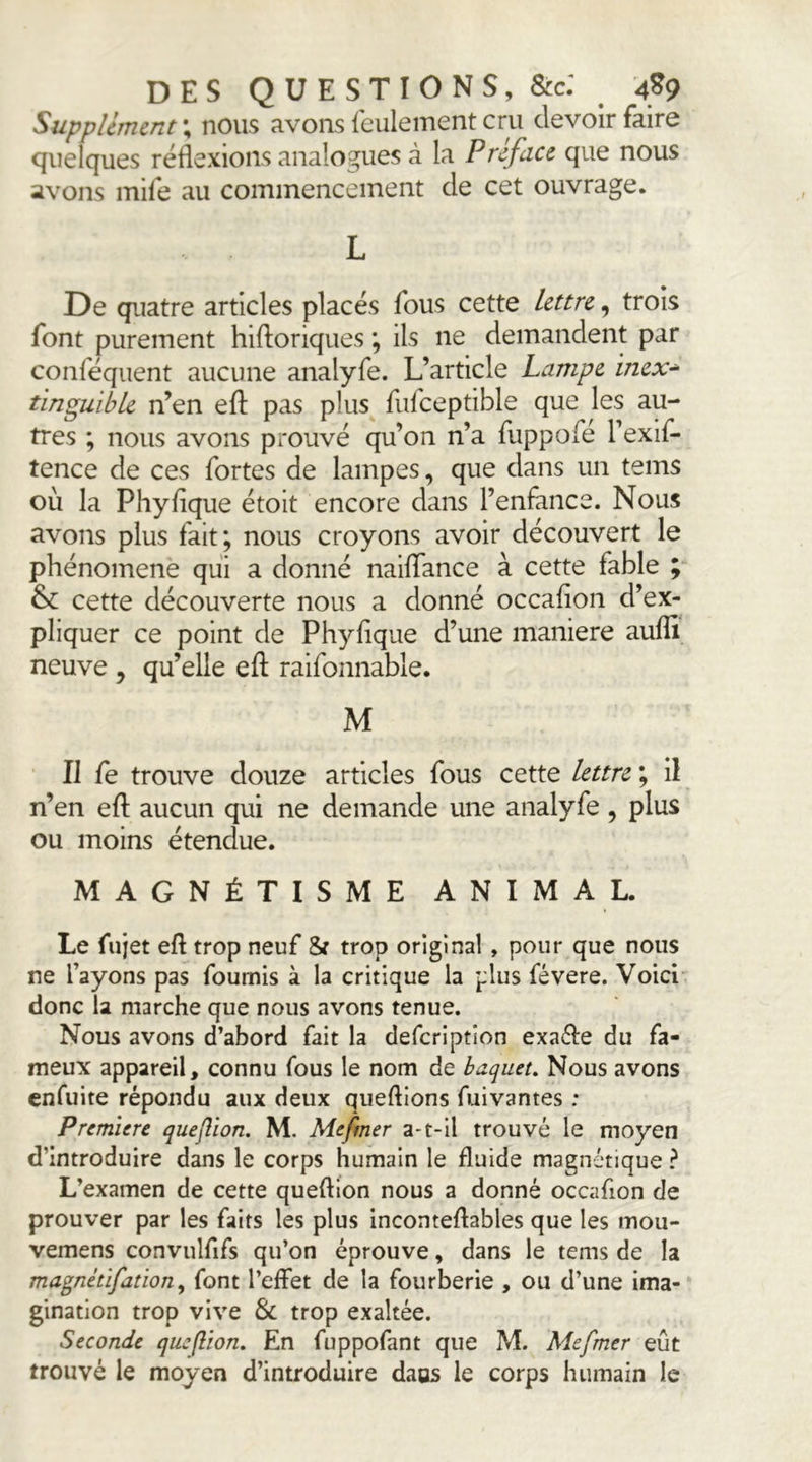 Supplément ; nous avons feulement cru devoir faire quelques réflexions analogues à la Préface que nous avons mife au commencement de cet ouvrage. L De quatre articles placés fous cette lettre, trois font purement hiftoriques ; ils ne demandent par conféquent aucune analyfe. L’article Lampe inex^ tinguible n’en efl: pas plus fiifceptible que les au- tres ; nous avons prouvé qu’on n’a fuppofé l’exif- tence de ces fortes de lampes, que dans un teins où la Phyfique étoit encore dans l’enfance. Nous avons plus fait; nous croyons avoir découvert le phénomène qui a donné naiflance à cette fable ; cette découverte nous a donné occafion d’ex- pliquer ce point de Phyflque d’une maniéré aufli neuve , qu’elle efl: raifonnable. M Il fe trouve douze articles fous cette lettre ; il n’en efl; aucun qui ne demande une analyfe, plus ou moins étendue. MAGNÉTISME ANIMAL. Le fujet efl trop neuf 5f trop original, pour que nous ne fayons pas fournis à la critique la plus févere. Voici donc la marche que nous avons tenue. Nous avons d’abord fait la defcription exaéle du fa- meux appareil, connu fous le nom de baqueu Nous avons cnfuite répondu aux deux queftions fuivantes : Première queflion. M. Mefmer a-t-il trouvé le moyen d’introduire dans le corps humain le fluide magnétique ? L’examen de cette queftion nous a donné occafion de prouver par les faits les plus inconteflables que les mou- vemens convulfifs qu’on éprouve, dans le tems de la magnétifation, font l’effet de la fourberie , ou d’une ima- gination trop vive & trop exaltée. Seconde queftion. En fuppofant que M. Mefmer eût trouvé le moyen d’introduire daos le corps humain le