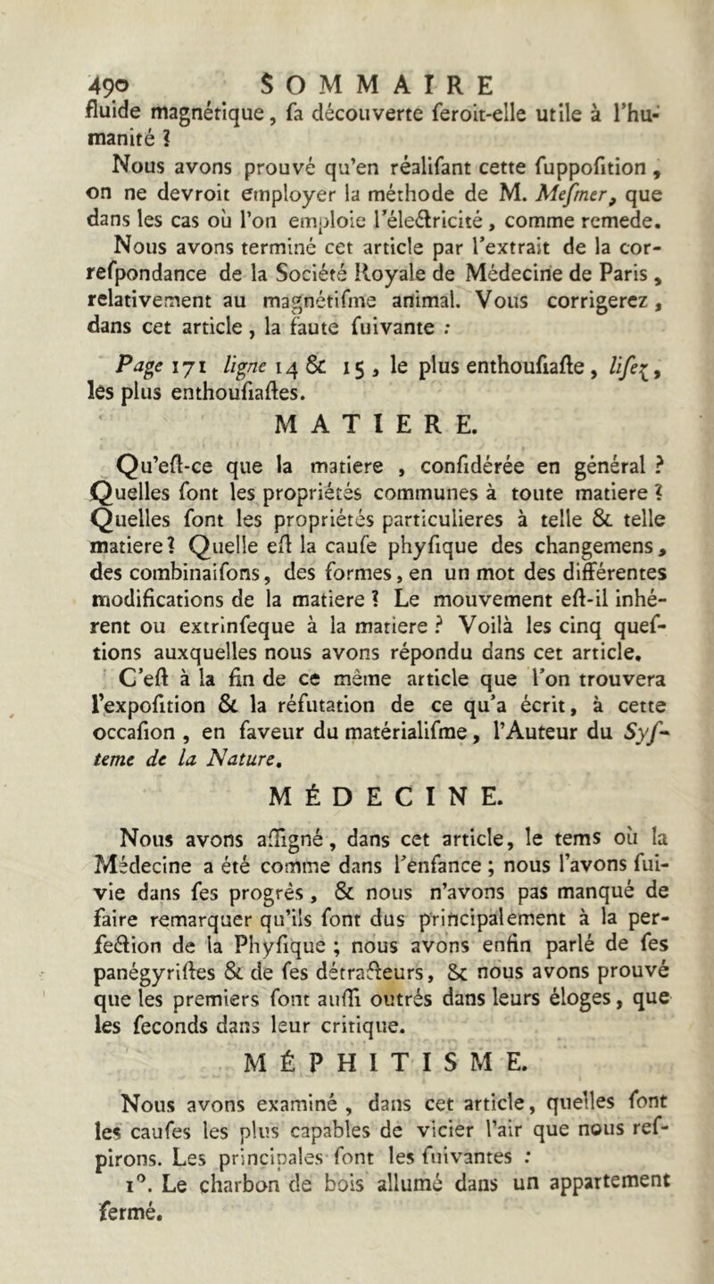 fluide magnétique, fa découverte feroit-elle utile à l’hu- manité ? Nous avons prouvé qu’en réalifant cette fuppofition , on ne devroit employer la méthode de M. Mepner, que dans les cas où l’on emploie réleélricité , comme rcmede. Nous avons terminé cet article par l’extrait de la cor- refpondance de la Société Royale de Médecine de Paris, relativement au magnétifme animal. Vous corrigerez, dans cet article, la faute fuivante : Page 171 ligne 14 & 15 , le plus enthoufiafle, les plus enthoufiafles. MATIERE. Qu’efl-ce que la matière , confidérée en général ? Quelles font les propriétés communes à toute matière ? Quelles font les propriétés particulières à telle & telle matière? Quelle efl la caufe phyfique des changemens, des combinaifons, des formes, en un mot des différentes modifications de la matière ? Le mouvement eff-il inhé- rent ou extrlnfeque à la matière ? Voilà les cinq quef- tions auxquelles nous avons répondu dans cet article, C’eft à la fin de ce même article que Ton trouvera l’expofition & la réfutation de ce qu’a écrit, à cette occafion , en faveur du matérialifme, l’Auteur du 5y/- terne de la Nature, MÉDECINE. Nous avons afîigné, dans cet article, le tems où la Médecine a été comme dans l’enfance ; nous l’avons fui- vie dans fes progrès, & nous n’avons pas manqué de faire remarquer qu’ils font dus principalement à la per- feélion de la Phyfique ; nous avons enfin parlé de fes panégyriffes Si de fes détraéfeurs, Sc nous avons prouvé que les premiers font aufli outrés dans leurs éloges, que les féconds dans leur critique. MÉPHITISME. Nous avons examiné, dans cet article, quelles font les caufes les plus capables de vicier l’air que nous ref- pirons. Les principales font les fui vantes : i'’. Le charbon de bois allumé dans un appartement fermé.