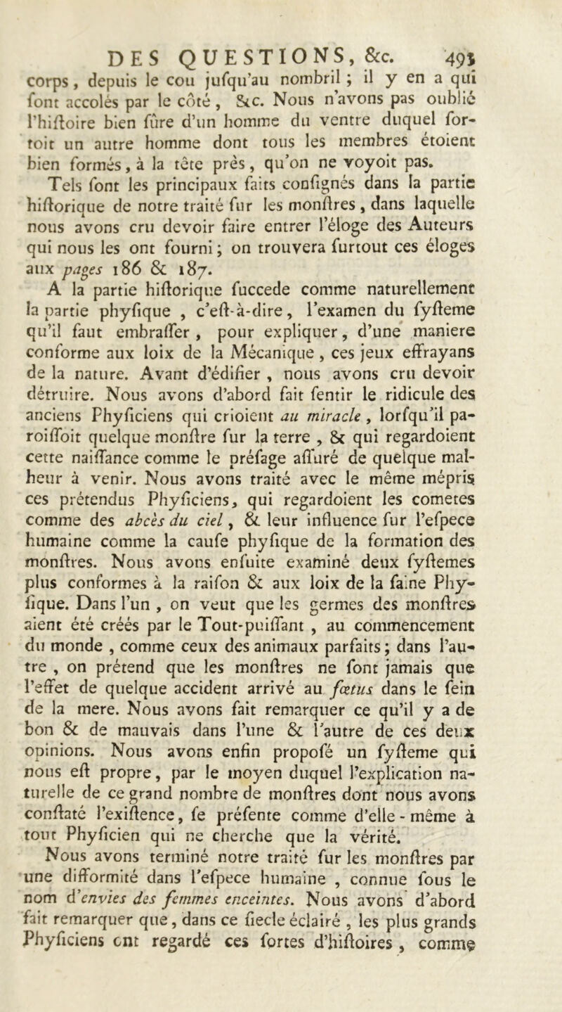 corps, depuis le cou jufqu’au nombril ; il y en a qui font accolés par le coté, Sic. Nous navons pas oublie l’hifloire bien fûre d’un homme du ventre duquel for- foit un autre homme dont tous les membres étoient bien formés, à la tête près, qu’on ne voyoit pas. Tels font les principaux faits confignés dans la partie hiftorique de notre traité fur les mondres , dans laquelle nous avons cru devoir faire entrer l’éloge des Auteurs qui nous les ont fourni ; on trouvera furtout ces éloges aux pa^es 186 & 187. A la partie hidorique fuccede comme naturellement la partie phyfique , c’ed-à-dire, l’examen du fydeme qu’il faut embralfer , pour expliquer, d’une maniéré conforme aux loix de la Mécanique, ces jeux effrayans de la nature. Avant d’édifier , nous avons cru devoir détruire. Nous avons d’abord fait fentir le ridicule des anciens Phyficlens qui crioient au miracle, lorfqu’il pa- roifibit quelque mondre fur la terre , & qui regardoient cette naidance comme le préfage afiuré de quelque mal- heur à venir. Nous avons traité avec le même mépris ces prétendus Phyficiens, qui regardoient les cometes comme des abcès du ciel, & leur influence fur l’efpece humaine comme la caufe phyfique de la formation des mondres. Nous avons enfuite examiné deux fydemes plus conformes à la raifon & aux loix de la faine Pliy- lique. Dans l’un , on veut que les germes des mondres aient été créés par le Tout-puiflant , au commencement du monde , comme ceux des animaux parfaits; dans l’au- tre , on prétend que les mondres ne font jamais que l’effet de quelque accident arrivé au fœtus dans le fein de la mere. Nous avons fait remarquer ce qu’il y a de bon & de mauvais dans l’une & l’autre de ces deux opinions. Nous avons enfin propofé un fydeme qui nous ed propre, par le moyen duquel l’explication na- turelle de ce grand nombre de mondres dont nous avons condaté l’exidence, fe préfente comme d’elle-même à tout Phyficien qui ne cherche que la vérité. Nous avons terminé notre traité fur les mondres par une difformité dans l’efpece humaine , connue fous le nom d'envies des femmes enceintes. Nous avons d’abord fait remarquer que, dans ce fiecle éclairé , les plus grands Phyficiens ont regardé ces fortes d’hidoires , comme