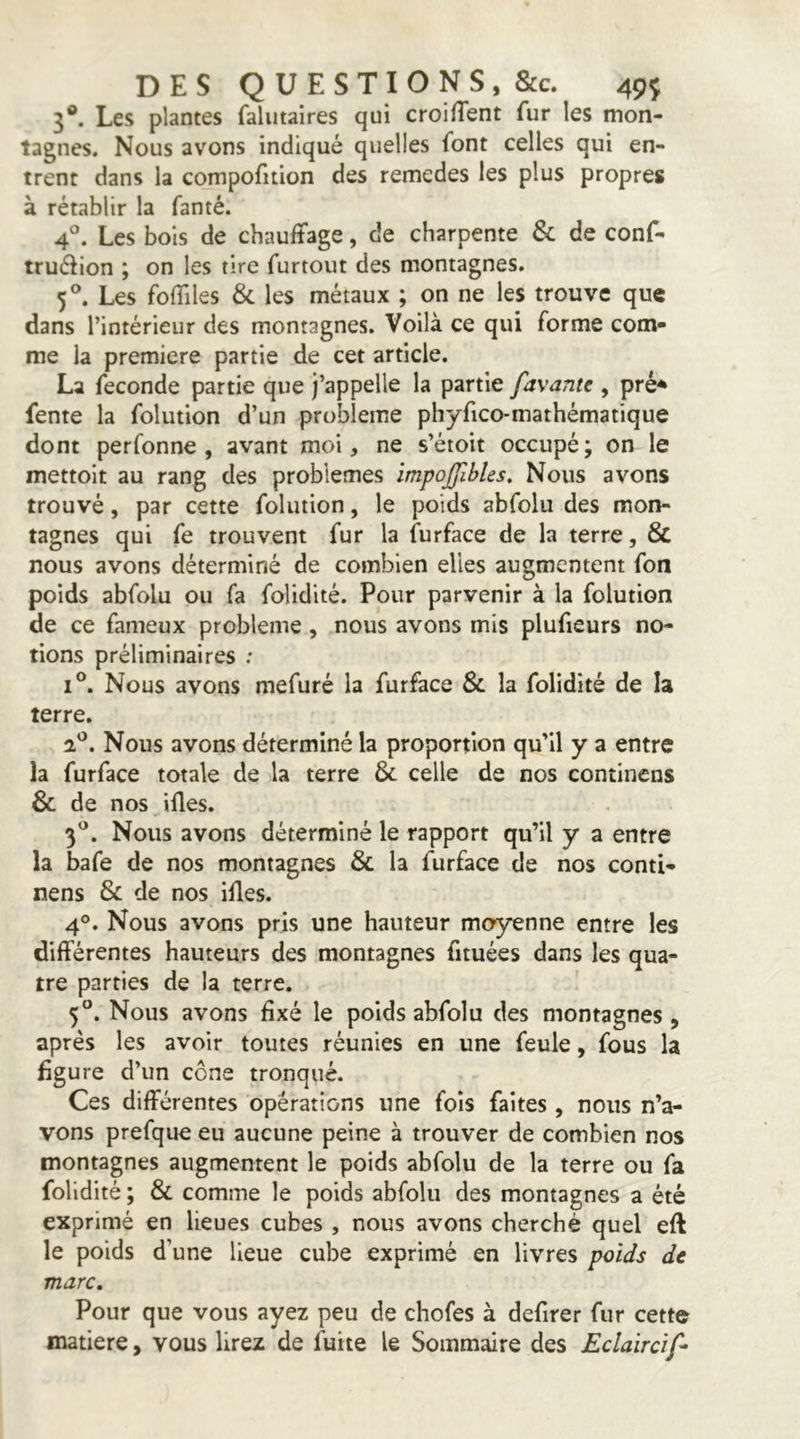5®. Les plantes faliitaires qui croilTent fur les mon- tagnes. Nous avons indiqué quelles font celles qui en- trent dans la compofition des remedes les plus propres à rétablir la fanté. 4®. Les bois de chauffage, de charpente & de conf- truélion ; on les tire furtoiit des montagnes. 5®. Les folTiles & les métaux ; on ne les trouve que dans l’intérieur des montagnes. Voilà ce qui forme com- me la première partie de cet article. La fécondé partie que j’appelle la partie favante , pré^ fente la folution d’un problème phyfico-mathématique dont perfonne , avant moi, ne s’étoit occupé; on le mettoit au rang des problèmes ïmpojjlbles. Nous avons trouvé, par cette folution, le poids abfolu des mon- tagnes qui fe trouvent fur la furface de la terre, & nous avons déterminé de combien elles augmentent fon poids abfolu ou fa folidité. Pour parvenir à la folution de ce fameux problème, nous avons mis plufieurs no- tions préliminaires ; 1°. Nous avons mefuré la furface & la folidité de la terre. 2*^. Nous avons déterminé la proportion qu’il y a entre la furface totale de la terre 6c celle de nos continens & de nos ifles. 3'^. Nous avons déterminé le rapport qu’il y a entre la bafe de nos montagnes 6c la furface de nos conti- nens 6c de nos ides. 4°. Nous avons pris une hauteur moyenne entre les différentes hauteurs des montagnes fituées dans les qua- tre parties de la terre. 5°. Nous avons fixé le poids abfolu des montagnes, après les avoir toutes réunies en une feule, fous la figure d’un cône tronqué. Ces différentes opérations une fois faites, nous n’a- vons prefque eu aucune peine à trouver de combien nos montagnes augmentent le poids abfolu de la terre ou fa folidité ; 6c comme le poids abfolu des montagnes a été exprimé en lieues cubes , nous avons cherché quel eft le poids d’une lieue cube exprimé en livres poids de marc. Pour que vous ayez peu de chofes à defirer fur cette matière, vous lirez de fuite le Sommaire des Eclaircif-