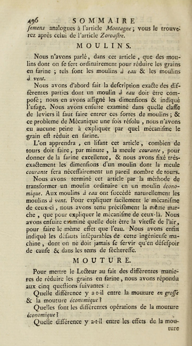 femens analogues à l’article Montagne ; vous le trouve- rez après celui de l’article Zoroaftre. MOULINS. Nous n’avons parlé, dans cet article , que des mou- lins dont on fe fert ordinairement pour réduire les grains en farine ; tels font les moulins à tau & les moulins à vent. Nous avons d’abord fait la defcription exaéle des dif- férentes parties dont un moulin â eau doit être com- pofé ; nous en avons affigné les dimenfions & indiqué i’ufage. Nous avons enfuite examiné dans quelle clalTc de leviers il faut faire entrer ces fortes de moulins ; & ce problème de Mécanique une fois réfolu , nous n’avons eu aucune peine à expliquer par quel mécanifme le grain eft réduit en farine. L’on apprendra , en lifant cet article, combien de tours doit faire, par minute , la meule courante, pour donner de la farine excellente, & nous avons fixé trés- exaélement les dimenfions d’un moulin dont la meule courante fera nécefiairement un pareil nombre de fours. Nous avons terminé cet article par la méthode de transformer un moulin ordinaire en un moulin écono- mique. Aux moulins â eau ont fuccédé naturellement les moulins à vent. Pour expliquer facilement le mécanifme de ceux-ci, nous avons tenu précifément la même mar- che , que pour expliquer le mécanifme de ceux-là. Nous avons enfuite examiné quelle doit être la vîieffe de l’air, pour faire le même effet que l’eau. Nous avons enfin indiqué les défauts inféparables de cette ingénieufe ma- chine , dont on ne doit jamais fe fervir qu’en défefpoir de caufe & dans les tems de féchereffe. MOUTURE. Pour mettre le Leéleur au fait des différentes maniè- res de réduire les grains en farine, nous avons répondu aux cinq quefiions fuivantes ; Quelle différence y a-t-il entre la mouture en grojfc 8c la mouture èconomique\ Quelles font les diftérentes opérations de la mouture iconomïque ? Quelle différence y a-t-il entre les effets de la mou- ture