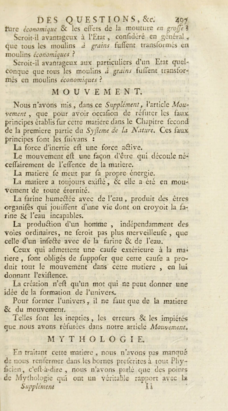 hire économique & les effets de la moiiture eji grojfe ? Seroit-il avantageux à l’Etat, confidéré en général , que tous les moulins à grains fuffenî transformés eu moulins économiques ? Seroit-il avantageux aux particuliers d’un Etat quel- conque que tous les moulins à grains fuffent transfor- més en moulins économiques ? MOUVEMENT. Nous n’avons mis , dans ce Supplément, l’article Mou-* vement, que pour avoir occafion de réfuter les faux principes établis fur cette matière dans le Chapitre fécond de la première partie du Syfleme de la Nature, Ces faux principes font les fuivans : La force d’inertie eff une force aélive. Le mouvement eft une façon d’étre qui découle né- ceffairement de l’effence de la matière. La matière fe meut par fa propre- énergie. La matière a toujours exiflé, & elle a été en mou- vement'de toute éternité. La farine humeélée avec de l’eau, produit des êtres organifés qui jouiffent d’une vie dont on croyoit la fa- rine & l’eau incapables. La produélion d’un homme , indépendamment des voles ordinaires, ne feroit pas plus merveilleufe , que celle d’un infeéfe avec de la farine & de l’eau. Ceux qui admettent une caufe extérieure à la ma^ tiere , font obligés de fuppofer que cette caufe a pro- duit tout le mouvement dans cette matière , en lus donnant l’exiftence. La création n’efl: qu’un mot qui ne peut donner une idée de la formation de l’univers. Pour former l’univers, il ne faut que de la matière Sc du mouvement. Telles font les inepties, les erreurs ^ les impiétés que nous avons réfutées dans notre article Mouvement, MYTHOLOGIE. En traitant cette matière , nous n’avons pas manqué de nous renfermer dans les bornes preferites à tout Phy- ficien, c’eA-à-dire , nous n’avons parlé que des points de xVïythoIogic qui ont un véritable rapport avec Supplément I i