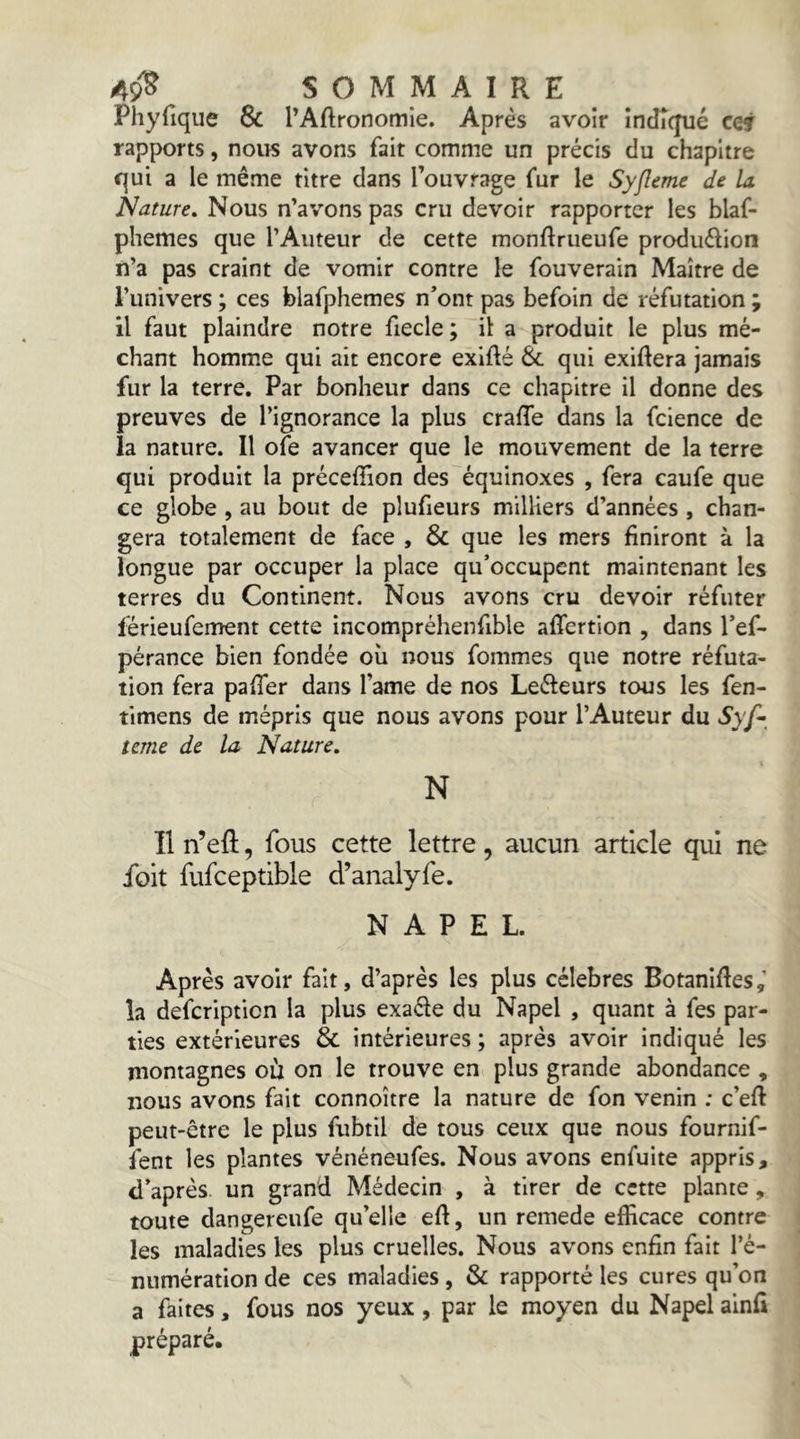 Phyfique & l’Aftronoitiie. Après avoir Indiqué ccj rapports, nous avons fait comme un précis du chapitre qui a le même titre dans l’ouvrage fur le Syfîeme de la. Nature, Nous n’avons pas cru devoir rapporter les blaf- phemes que l’Auteur de cette monftrueufe produélion n’a pas craint de vomir contre le fouverain Maître de l’univers ; ces blafphemes n’ont pas befoin de réfutation ; il faut plaindre notre fiecle ; il: a produit le plus mé- chant homme qui ait encore exifté & qui exiftera jamais fur la terre. Par bonheur dans ce chapitre il donne des preuves de l’ignorance la plus crafle dans la fcience de la nature. Il ofe avancer que le mouvement de la terre qui produit la préceffion des équinoxes , fera caufe que ce globe , au bout de plufieurs milliers d’années , chan- gera totalement de face , & que les mers finiront à la longue par occuper la place qu’occupent maintenant les terres du Continent. Nous avons cru devoir réfuter férieufement cette incompréhenfible affertion , dans l’ef- pérance bien fondée où nous fommes que notre réfuta- tion fera pafTer dans l’ame de nos Leéfeurs tous les fen- tlmens de mépris que nous avons pour l’Auteur du Syf-^ terne de la Nature, N Il n’eft, fous cette lettre, aucun article qui ne foit fufceptible d’analyfe. N A P E L. Après avoir fait, d’après les plus célébrés Botanifles,’ la deferiptien la plus exaéle du Napel , quant à fes par- ties extérieures & intérieures ; après avoir indiqué les montagnes où on le trouve en plus grande abondance , nous avons fait connoître la nature de fon venin : c’eft peut-être le plus fubtil de tous ceux que nous fournif- fent les plantes vénéneufes. Nous avons enfuite appris, d’après, un grand Médecin , à tirer de cette plante, toute dangereufe qu’elle efl, un remede efficace contre les maladies les plus cruelles. Nous avons enfin fait ré- numération de ces maladies, & rapporté les cures qu’on a faites, fous nos yeux, par le moyen du Napel alnfi préparé.