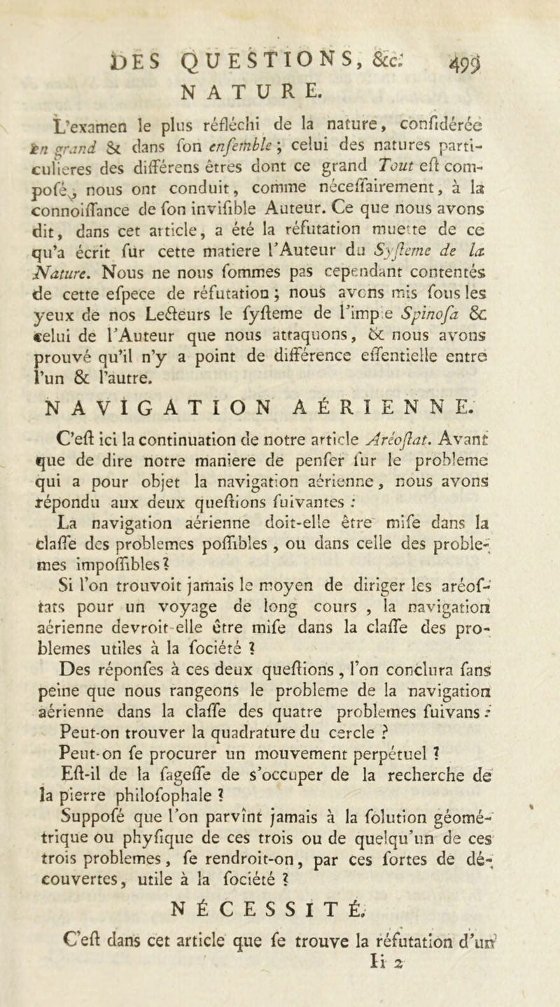 NATURE. L’examen le plus réfléchi de la nature, confidércc jp/z ç^rand Si dans Ton enfemble ; celui des natures parti- cufieres des dilFérens êtres dont ce grand Tout cA com- pofé^ nous ont conduit, comme néceriairement, à la connoIfTance de Ton invifible Auteur. Ce que nous avons dit, dans cet atticle, a été la réfutation muette de ce qu’a écrit fur cette matière TAuteur du Syflcrne de la. Nature. Nous ne nous fommes pas cependant contentés de cette efpece de réfutation ; nous avens mis fous les yeux de nos Leéfeurs le fyfteme de Timpie Spinofa Sc celui de TAuteur que nous attaquons, 6c nous avons prouvé qu’il n’y a point de différence effentielle entre i’un & l’autre. NAVIGATION AÉRIENNE. C’eft ici la continuation de notre article Aréojlat. Avant que de dire notre maniéré de penfer fur le problème qui a pour objet la navigation aérienne, nous avons tépondu aux deux queAions fuivantes : La navigation aérienne doit-elle être' mife dans la claffe des problèmes poffibîes, ou dans celle des proble-, mes impoffibles? Si l’on trouvoit jamais le moyen de diriger les aréof-’ tats pour un voyage de long cours , la navigation aérienne devroit-elle être mife dans la claffe des pro- blèmes utiles à la fociété ? Des réponfes à ces deux queAions , l’on conclura fans peine que nous rangeons le problème de la navigation aérienne dans la claffe des quatre problèmes fuivans Peut-on trouver la quadrature du cercle ? Peut-on fe procurer un mouvement perpétuel ? EA-il de la fageffe de s’occuper de la recherche de' la pierre philofophale ? Suppofé que Ton parvînt jamais à la folutioii géomé- trique ou phyfique de ces trois ou de quelqu’un de ces' trois problèmes, fe rendroit-on, par ces fortes de dé- couvertes, utile à la fociété ? NÉCESSITÉ. C’eA dans cet article que fe trouve la réfutation d’uff li 2