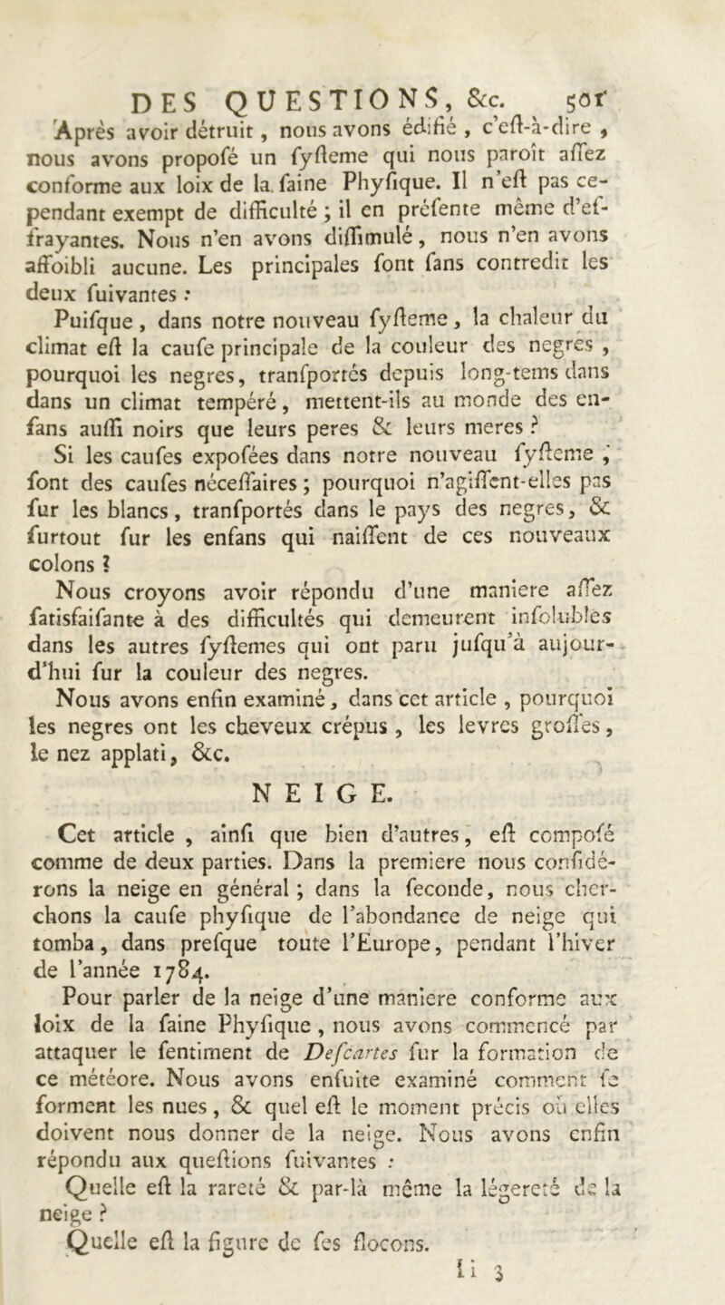 Après avoir détruit, nous avons édifié , c’efi-à-dire , nous avons propofé un fyfieme qui nous pnroit afTez conforme aux loix de la. faine Phyfique. Il n eft pas ce- pendant exempt de difficulté ; il en préfente môme d’ef- frayantes. Nous n’en avons diffimulé, nous n’en avons affoibli aucune. Les principales font fans contredit les deux fuivantes : Puifque, dans notre nouveau fyfieme, la chaleur du climat efi la caufe principale de la couleur des negres , pourquoi les negres, tranfportcs depuis long-tems dans dans un climat tempéré, mettent-ils au monde des en- fans auffi noirs que leurs peres & leurs meres ? Si les caufes expofées dans notre nouveau fyfieme font des caufes nécefiaires ; pourquoi n’agificnt-elles pas fur les blancs, tranfportés dans le pays des negres, & furtout fur les enfans qui naififent de ces nouveaux colons ? Nous croyons avoir répondu d’une maniéré afiez fatisfaifante à des difficultés qui demeurent infolubîcs dans les autres fyfîemes qui ont paru jufqu’à aujour- d’hui fur la couleur des negres. Nous avons enfin examiné, dans cet article , pourquoi les negres ont les cheveux crépus, les lèvres grofles, le nez applati, 6cc, NEIGE. Cet article , aînfi que bien d’autres j efi cempofé comme de deux parties. Dans la première nous confidé- rons la neige en général; dans la fécondé, nous cher- chons la caufe phyfique de l’abondance de neige qui tomba, dans prefque toute l’Europe, pendant l’hiver de l’année 1784. Pour parler de la neige d’une maniéré conforme au?c loix de la faine Phyfique, nous avons commencé par attaquer le fentiment de Defeartes fur la formation de ce météore. Nous avons enfuite examiné comment fe forment les nues, & quel efl; le moment précis où clics doivent nous donner de la nei^e. Nous avons enfin répondu aux qiiefiions fuivantes : Quelle eft la rareté & par-là meme la légèreté de la neige } Quelle efl la figure de fes flocons. 11 ^