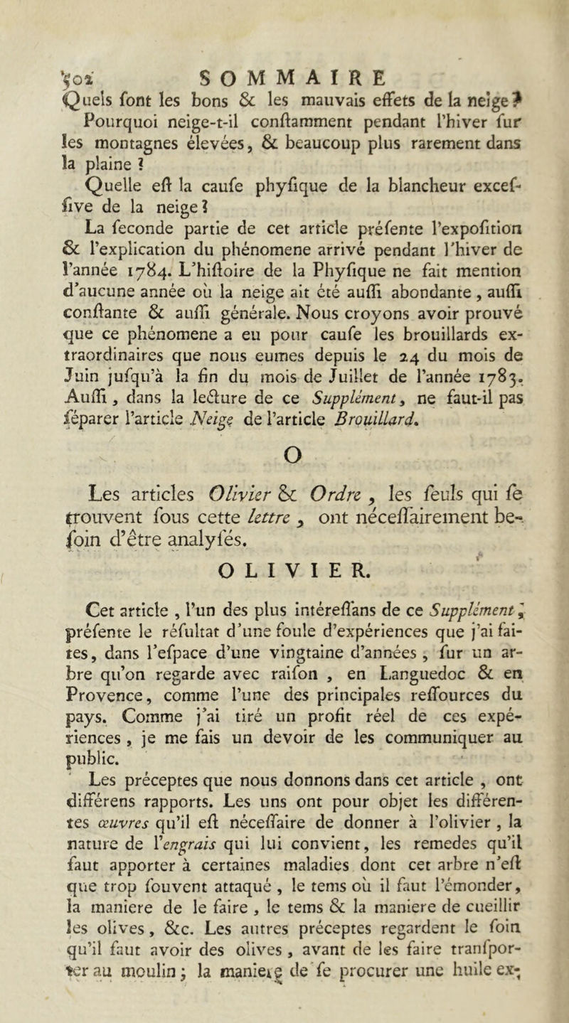 Quels font les bons & les mauvais effets de la neige? Pourquoi neige-t-il conftamment pendant l’hiver fur les montagnes élevées, & beaucoup plus rarement dans la plaine ? Quelle eft la caufe phyfique de la blancheur excef- fîve de la neige? La fécondé partie de cet article préfente l’expofition & 1 ’explication du phénomène arrivé pendant Thiver de l’année 1784. L*hiftoire de la Phyfique ne fait mention d’aucune année où la neige ait été auffi abondante , auffi confiante & aufïi générale. Nous croyons avoir prouvé que ce phénomène a eu pour caufe les brouillards ex- traordinaires que nous eûmes depuis le 24 du mois de Juin jufqu’à la fin du mois de Juillet de l’année 1783. Aufîî 3 dans la leélure de ce Supplément, ne faut-il pas féparer l’article Nei^ç de l’article Brouillard* O Les articles Olivier & Ordre , les feuls qui fe trouvent fous cette lettre y ont nëcefTairement be-. foin d’être analyfés. OLIVIER. Cet article , l’un des plus intéreflans de ce Supplément I préfente le réfultat d’une foule d’expériences que j’ai fai- tes, dans Tefpace d’une vingtaine d’années , fur un ar- bre qu’on regarde avec raifon , en Languedoc Si en Provence, comme l’une des principales reffources du pays. Comme j’ai tiré un profit réel de ces expé- riences , je me fais un devoir de les communiquer au public. Les préceptes que nous donnons dans cet article , ont diftérens rapports. Les uns ont pour objet les différen- tes œuvres qu’il efl néceffaire de donner à l’olivier , la nature de Wnp;rais qui lui convient, les remedes qu’il faut apporter à certaines maladies dont cet arbre n’efl que trop fouvent attaqué , le tems où il faut l’émonder, la maniéré de le faire , le tems Si la maniéré de cueillir les olives, Sic. Les autres préceptes regardent le foin qu’il faut avoir des olives , avant de les faire tranfpor- K'rau moulin; la maniei| de Te procurer une huile ex;