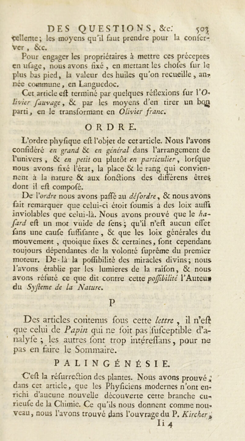 DES Q U E S T î O N S , &c: 505 cellente; les moyens quil faut prendre pour la confer- Ver , Sic. Pour engager les propriétaires à mettre ces préceptes en ufage, nous avons fixé , en mettant les chofes fur le plus bas pied, la valeur des huiles qu’on recueille , an^ née commune, en Languedoc. Cet article efl terminé par quelques réflexions fur VO-> Vivier fauvage, Si par les moyens d’en tirer un bo^ parti, en le transformant en Olivier franc. ORDRE. L’ordre phyfique efi l’objet de cet article. Nous l’avons confidéré en or and Si en général dans l’arrangement de l’univers , & en petit ou plutôt en particulier, lorfque nous avons fixé l’état, la place Si le rang qui convien- nent à la nature & aux fonéiions des différens êtres dont il efi compofé. De Vordre nous avons pafie au défordre, & nous avons fait remarquer que celui-ci étoit fournis à des loix aufiî inviolables que celui-là. Nous avons prouvé que le ha~ fard efi un mot vuide de fens ; qu’il n’efi aucun effet fans une caufe fuffifante, & que les loix générales du mouvement , quoique fixes & certaines, font cependant toujours dépendantes de la volonté fuprême du premier moteur. De-là la poflibilité des miracles divins; nous l’avons établie par les lumières de la raifon. Si nous avons réfuté ce que dit contre cette poJJibiUté l’Auteu» du Syjîeme de la Nature. P Des articles contenus fous cette lettre , il n’efi que celui de Papin qui ne i'oit pas Ifufceptible d’a- nalyfe ; les autres font trop intéreflans, pour ne pas en faire le Sommaire. PALINGÉNÉSIE. C’efi la réfurreéfion des plantes. Nous avons prouvé dans cet article, que les Phyficiens modernes n’ont en- richi d’aucune nouvelle découverte cette branche eu- rieufe de la Chimie. Ce qu’ils nous donnent comme nou- veau, nous l’avons trouvé dans l’ouvrage du P. Kircker^