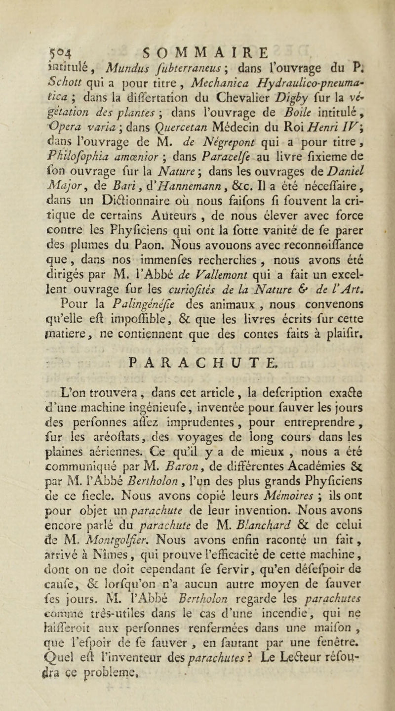 intitulé, Mundus fubterraneus ; dans l’ouvrage du P. Schott qui a pour titre , Mcchanica Hydraulïco-pneuma’- i'ica ; dans la differtation du Chevalier Digby fur la gétation des plantes ; dans l’ouvrage de Èoile intitulé, Opéra varia ; dans Quercetan Médecin du Roi Henri IV\ clans l’ouvrage de M. de Né^repont qui a pour titre, Pkilofophia arnœnior ; dans Paracelfe au livre fixieme de ibn ouvrage fur la Nature ; dans les ouvrages de Daniel Major, de Bari, tïHannemann, &c. Il a été néceffaire, dans un Diélionnaire où nous faifons fi fouvent la cri- tique de certains Auteurs , de nous élever avec force contre les Phyficiens qui ont la fotte vanité de fe parer des plumes du Paon. Nous avouons avec reconnoiflance que, dans nos immenfes recherches , nous avons été dirigés par M. l’Abbé de Vallemont qui a fait un excel- lent ouvrage fur les curiofités de la Nature & de VArt, Pour la Palingénéfie des animaux ^ nous convenons qu’elle eft impolTible, & que les livres écrits fur cette fnatiere, ne contiennent que des contes faits à plaifir, PARACHUTE. L’on trouvera , dans cet article , la defcrlption exaéle d’une machine ingénieufe, inventée pour fauver les jours des perfonnes allez imprudentes, pour entreprendre, fur les aréoftats, des voyages de long cours dans les plaines aériennes. Ce qu’il y a de mieux , nous a été communiqué par M. Baron, de différentes Académies Sc par M. l’Abbé Bertholon, l’un des plus grands Phyficiens de ce fiecle. Nous avons copié leurs Mémoires ; ils ont pour objet un parachute de leur invention. Nous avons encore parlé du parachute de M. Blanchard & de celui de M. Montgolfier, Nous avons enfin raconté un fait, arrivé à Nîmes , qui prouve l’efficacité de cette machine, dont on ne doit cependant fe fervir, qu’en défefpoir de caufe, Sl lorfqu’on n’a aucun autre moyen de fauver fes jours. M. l’Abbé Bertholon regarde les parachutes comme très-utiles dans le cas d’une incendie, qui ne laifferoit aux perfonnes renfermées dans une inaifon , que l’efpoir de fe fauver , en fautant par une fenêtre. Quel efi l’inventeur des parachutes ? Le Leéleur réfou- dra ce problème,