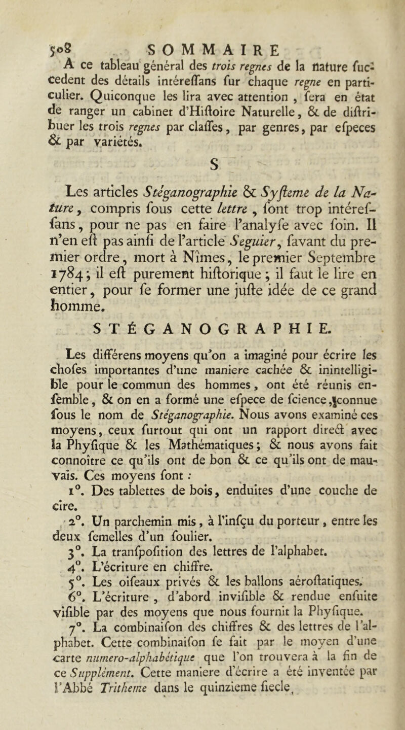 A ce tableau général des trois règnes de la nature fuc- cedent des détails intéreflans fur chaque régné en parti- culier. Quiconque les lira avec attention , fera en état de ranger un cabinet d’Hiftoire Naturelle, 8c de diftri- buer les trois régnés par claffes, par genres, par efpeces 8c par variétés. S Les articles Stiganographle & Syfleme de, la Na- ture , compris fous cette lettre , font trop intéref- fans, pour ne pas en faire Fanalyfe avec foin. Il n’en eft pas ainfi de l’article Seguier^ favant du pre- mier ordre, mort à Nîmes, le premier Septembre 1784; il eft purement hiftorique ; il faut le lire en entier, pour fe former une jufte idée de ce grand homme. STÉGANOGRAPHIE. Les différens moyens qu^on a imaginé pour écrire les chofes importantes d’une maniéré cachée 8c inintelligi- ble pour le commun des hommes, ont été réunis en- femble, 8c on en a formé une efpece de fcience,jconnue fous le nom de Stéganographie. Nous avons examiné ces moyens, ceux furtout qui ont un rapport direél avec la Phyfique 8c les Mathématiques ; 8c nous avons fait connoître ce qu’ils ont de bon 8c ce qu’ils ont de mau- vais. Ces moyens font : 1°. Des tablettes de bois, enduites d’une couche de cire. . 2®. Un parchemin mis, à l’infçu du porteur, entre les deux femelles d’un foulier. 3®, La tranfpofition des lettres de l’alphabet, 4°, L’écriture en chiffre. 5*’. Les oifeaux privés 8c les ballons aéroffatiqiies, 6°, L’écriture , d’abord invifible 8c rendue enfuite vifible par des moyens que nous fournit la Phyfique. 7®. La combinaifon des chiffres 8c des lettres de l’al- phabet. Cette combinaifon fe fait par le moyen d’une carte numero-alphabétique que l’on trouvera à la fin de ce Supplément, Cette maniéré d’écrire a été inventée par l’Abbé Tritheme dans le quinzième fiecle,