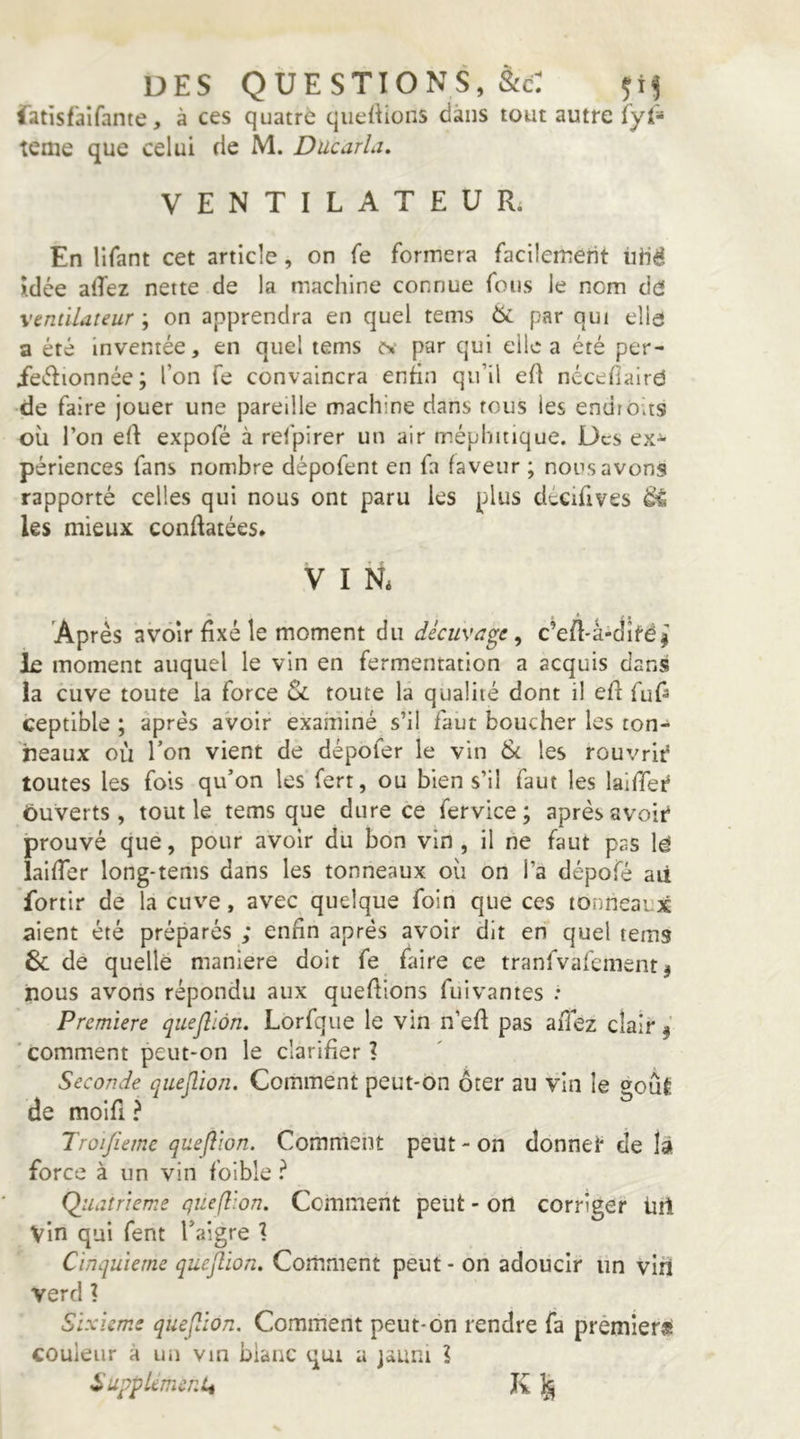DES QUESTIONS, &c: iatîsf'alfante, à ces quatre qiiefKons dans tout autre fyl'=* terne que celui de M. Ducarla, VENTILATEUR; En lifant cet article, on fe formera facilement ùHé Idée a(Tez nette de la machine connue fous le nom de ventilateur ; on apprendra en quel tems 6i par qui elld a été inventée, en quel tems ts' par qui elle a été per- ieélionnée; l’on fe convaincra enfin qu’il ed nécefîalrd -de faire jouer une pareille machine dans tous les endroits où l’on eft expofé à refpirer un air méphitique. Des ex-»* périences fans nombre dépofent en fa faveur ; nous avons rapporté celles qui nous ont paru les plus décifives ^ les mieux conflatées» V I N; Après avoir fixé le moment du décuvage^ c’efl-â-ditéi le moment auquel le vin en fermentation a acquis dans la cuve toute la force Sc toute la qualité dont il efl fuf^ ceptible ; après avoir examiné s’il faut boucher les ton- neaux où Ton vient de dépofer le vin 6c les rouvrit? toutes les fois qu’on les fert, ou bien s’il faut les laifTei^ ôuverts, tout le tems que dure ce fervice; après avoir prouvé que, pour avoir du bon vin , il ne faut pas \é laifTer long-tems dans les tonneaux où on l’a dépofé aii fortir de la cuve, avec quelque foin que ces tonneaux aient été préparés ; enfin après avoir dit en quel tems & de quelle maniéré doit fe ùnre ce tranfvafcment j nous avons répondu aux quefiions fuivantes : Première quefliôn. Lorfque le vin n’eft pas allez clair j 'comment peut-on le clarifier? Seconde quejlion. Comment peut-on ôter au vin le goût de moifi ? Troijiemc quefliôn. Comment peut - on donner de là force à un vin foible l Qiiatrieme quefliôn. Comment peut - on corriger üil vin qui fent l’aigre ? Cinquième quefliôn. Comment peut - on adoucir un viii verd ? Sixième quefliôn. Comment peut-on rendre fa premiers couleur à un vin blanc qui a jauni ? SupplemcnLt