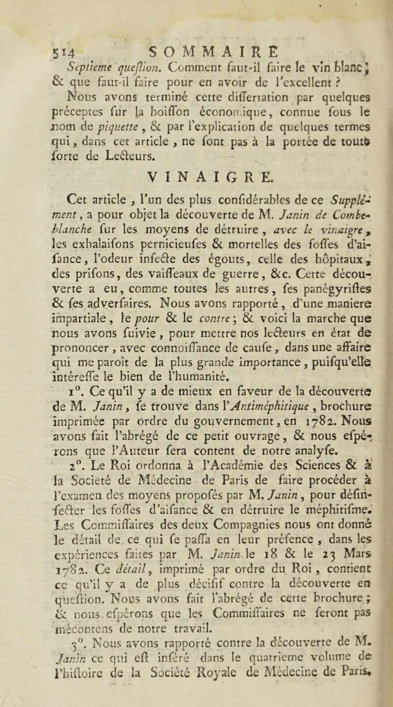 Septième qiiefîion. Comment faut-il faire le vînblancj 6c que faut-il faire pour en avoir de Texcellent ? Nous avons terminé cette difTertation par quelques préceptes fur la boiffon éconon.ique, connue fous le r.om de piquette , & par l’explication de quelques termes qui, dans cet article , ne font pas à la portée de tout& forte de Leéteurs. VINAIGRE. Cet article , Tun des plus confidérables de ce Suppîi-i ment, a pour objet la découverte de M. Janin de Combe-- blanche fur les moyens de détruire , avec le vinaigre, les exbalaifons pernicieufes & mortelles des foffes d’ai- fance, l’odeur infeéle des égouts, celle des hôpitaux,' des prlfons, des vailTeaux de guerre, &c. Cette décou- verte a eu, comme toutes les autres, fes panégyriftes 6c fes adverfaires. Nous avons rapporté , d’une maniéré impartiale, le pour 6c le contre', 6c voici la marche que nous avons fuivie , pour mettre nos leéleurs en état de prononcer, avec connoilTance de caufe , dans une affaire qui me paroît de la plus grande importance , puifqu’elle intéreffe le bien de l’humanité. Ce qu’il y a de mieux en faveur de la découverte de M. Janin, fe trouve dans VAntiméphitique , brochure imprimée par ordre du gouvernement, en 1782. Nous avons fait l’abrégé de ce petit ouvrage, 6c nous efpé- rens que l’Auteur fera content de notre analyfe. 2”. Le Roi ordonna à l’Académie des Sciences 6c 2 la Société de Médecine de Paris de faire procéder à l’examen des moyens propofés par M, Janin , pour défiri- feéfer les foffes d’aifance 6c en détruire le méphitifmeJ Les Commifîaires des deux Compagnies nous ont donné le détail de ce qui fe paffa en leur préfence , dans les expériences faites par M. Janin \e 18 6c le 23 Mars 1782. Ce détail, imprimé par ordre du Roi , contient ce qu’il y a de plus décifif contre la découverte en quefiion. Nous avons fait l’abrégé de cette brochure ; ik nous, cfpcrons que les Commiffaires ne feront pas mécontens de notre travail. 3”. Nous avons rapporté contre la découverte de M. Janin ce qui efl inféré dans le quatrième volume de- l’hiiloire de la Société Royale de Médecine de Paris,